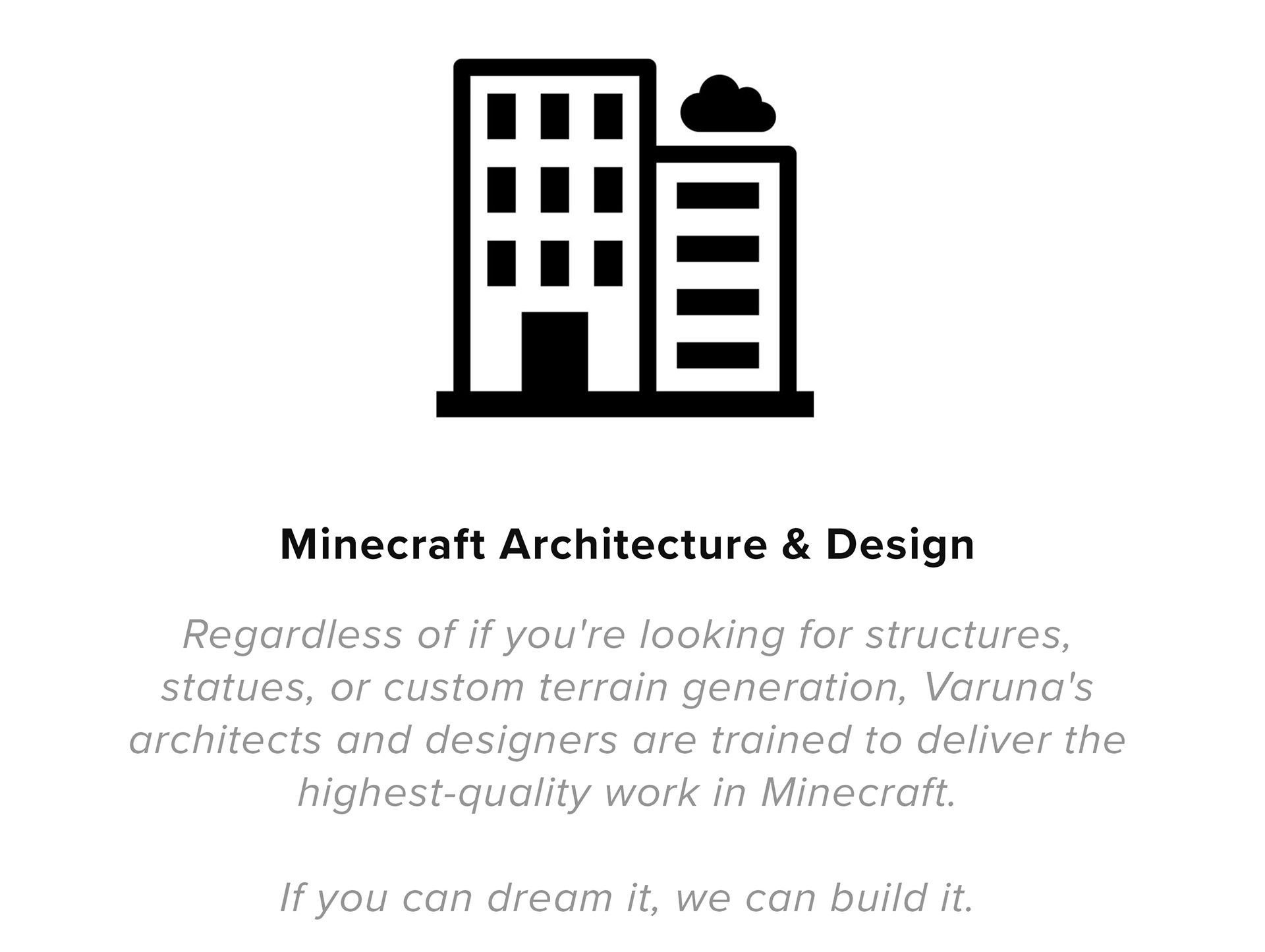 Minecraft Architecture & Design Regardless of if you're looking for structures, statues, or custom terrain generation, Varuna's architects and designers are trained to deliver the highest-quality work in Minecraft. If you can dream it, we can build it.