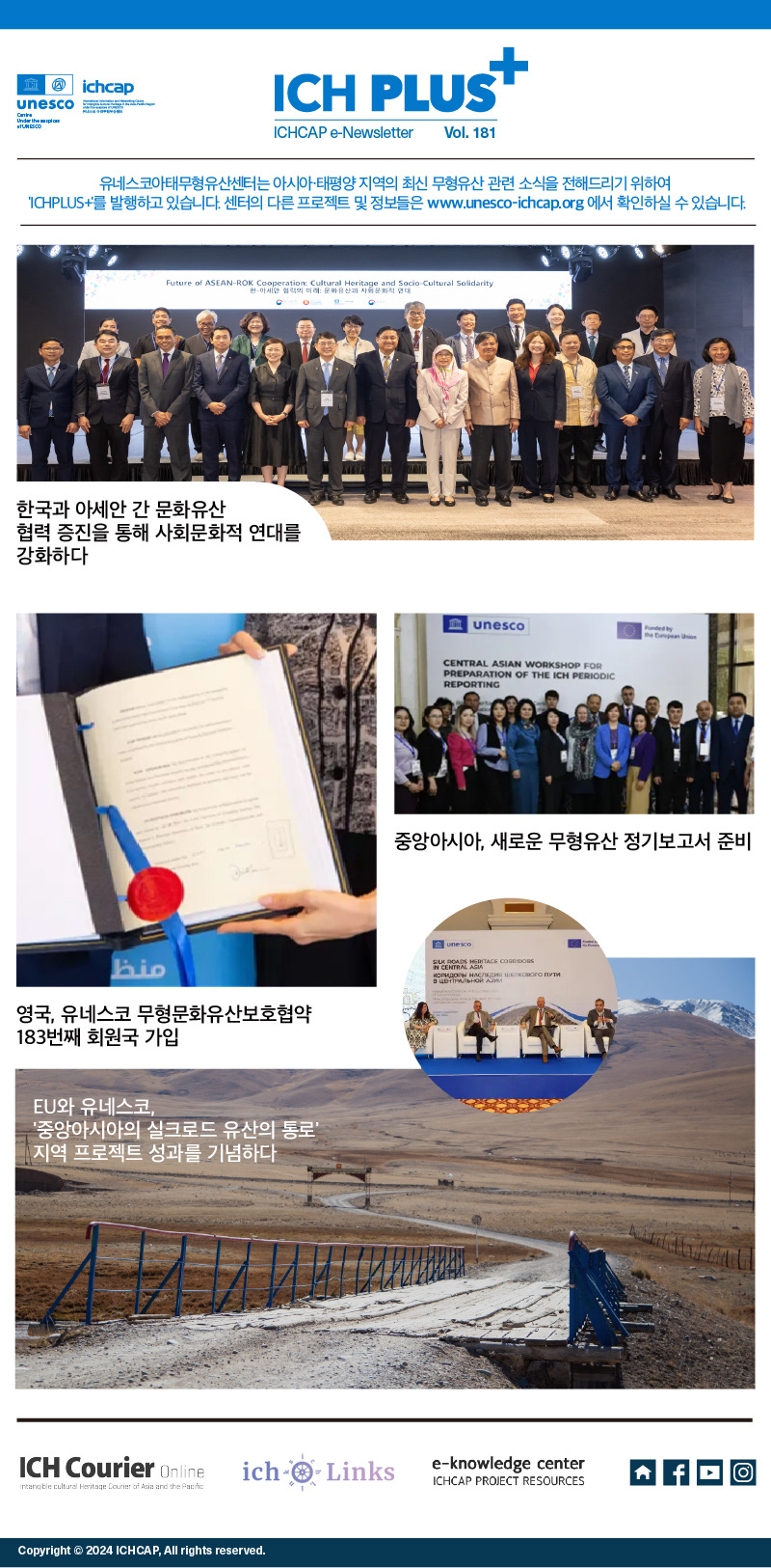 ich plus+ ichcap e-newsletter vol.181 유네스코아태무형유산센터는 아시아-태평양 지역의 최신 무형유산 관련 소식을 전해드리기 위하여 ich plus+를 발행하고 있습니다. 센터의 다른 프로젝트 및 정보들은 www.unesco-ichcap.org 에서 확인하실 수 있습니다. 한국과 아세안 간 문화유산 협력 증진을 통해 사회문화적 연대를 강화하다. 영국, 유네스코 무형문화유산보호협약 183번째 회원국 가입. 중앙아시아, 새로운 무형유산 정기 보고서 준비.EU와 유네스코, 중앙아시아의 실크로드 유산의 통로 지역 프로젝트 성과를 기념하다. ICH Courier Online. ich links. e-knowledge center ichcap project resources. copyright 2024 ichcap, all rights reserved.