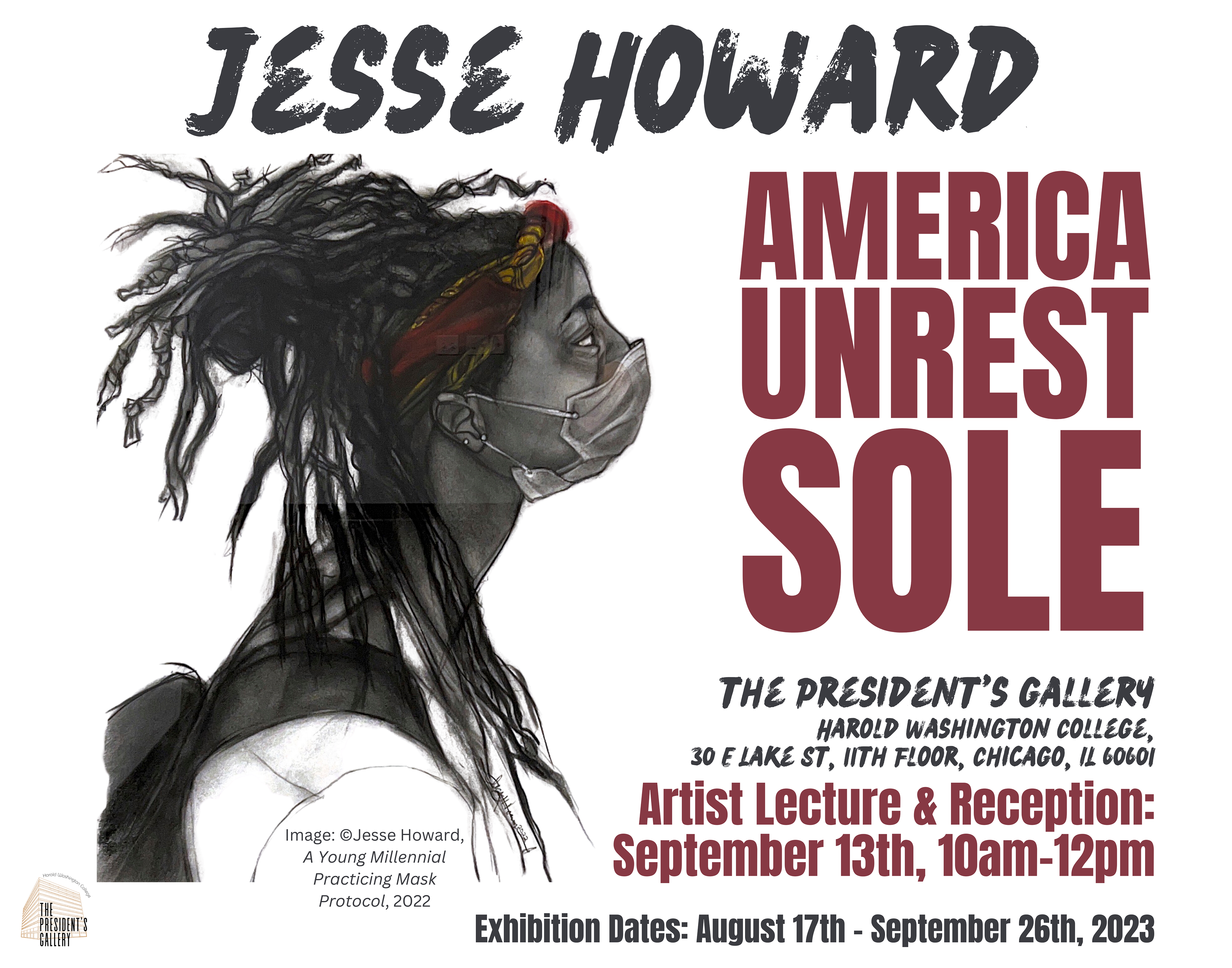 Exhibition Poster that has a drawing and text that reads "Jesse Howard, America Unrest Sole, The President's Gallery, Harold Washington College, 30 E Lake St, 11th Floor, Chicago, IL 60601, Artist Lecture and Reception: September 13th, 10am-12pm, Exhibition Dates: August 17th - September 26th, 2023, Image copyright: Jesse Howard, A Young Millennial Practicing Mask Protocol, 2022."