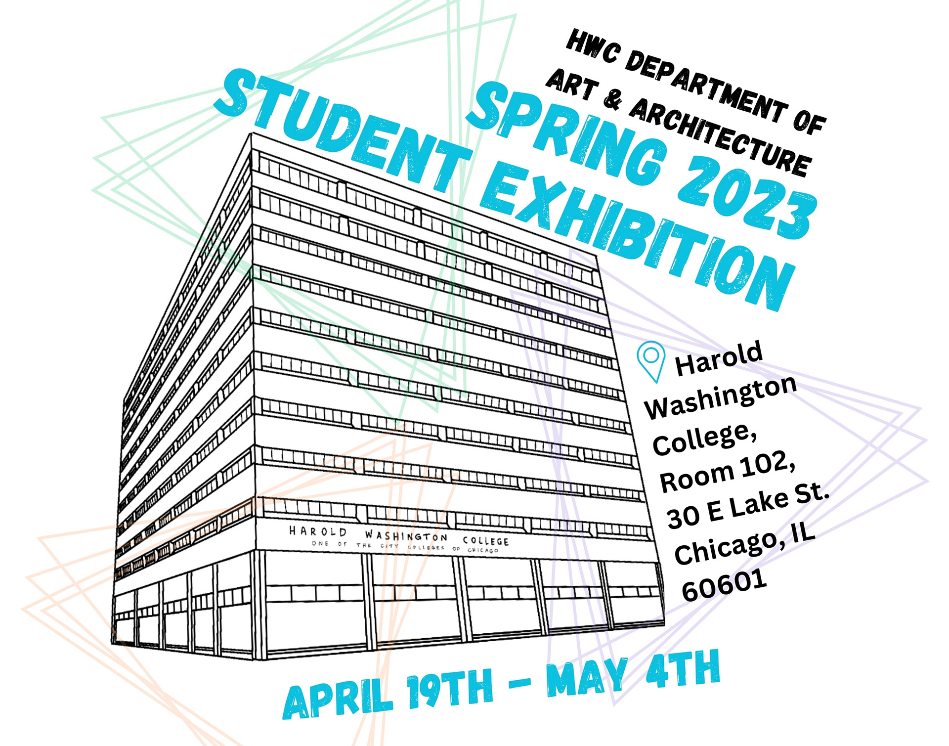 Exhibition poster with colorful triangles behind a drawing of the Harold Washington College Building, accompanied by text that reads "HWC Department of Art & Architecture Spring 2023 Student Exhibition, Harold Washington College, Room 102, 30 E Lake St. Chicago, IL 60601, April 19th - May 4th."