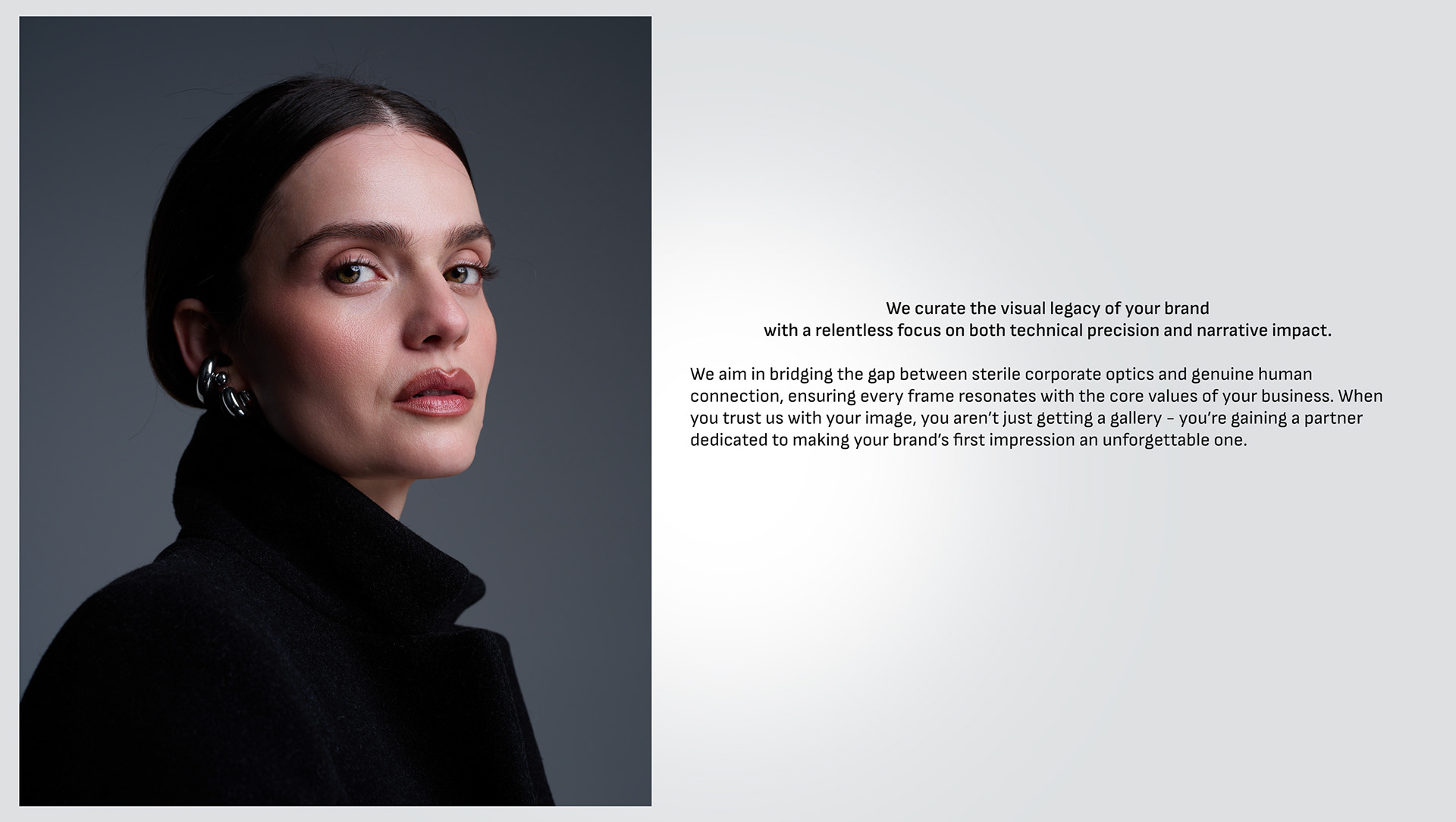 We curate the visual legacy of your brand with a relentless focus on both technical precision and narrative impact.  We aim in bridging the gap between sterile corporate optics and genuine human connection, ensuring every frame resonates with the core values of your business. When you trust us with your image, you aren’t just getting a gallery - you’re gaining a partner dedicated to making your brand’s first impression an unforgettable one.