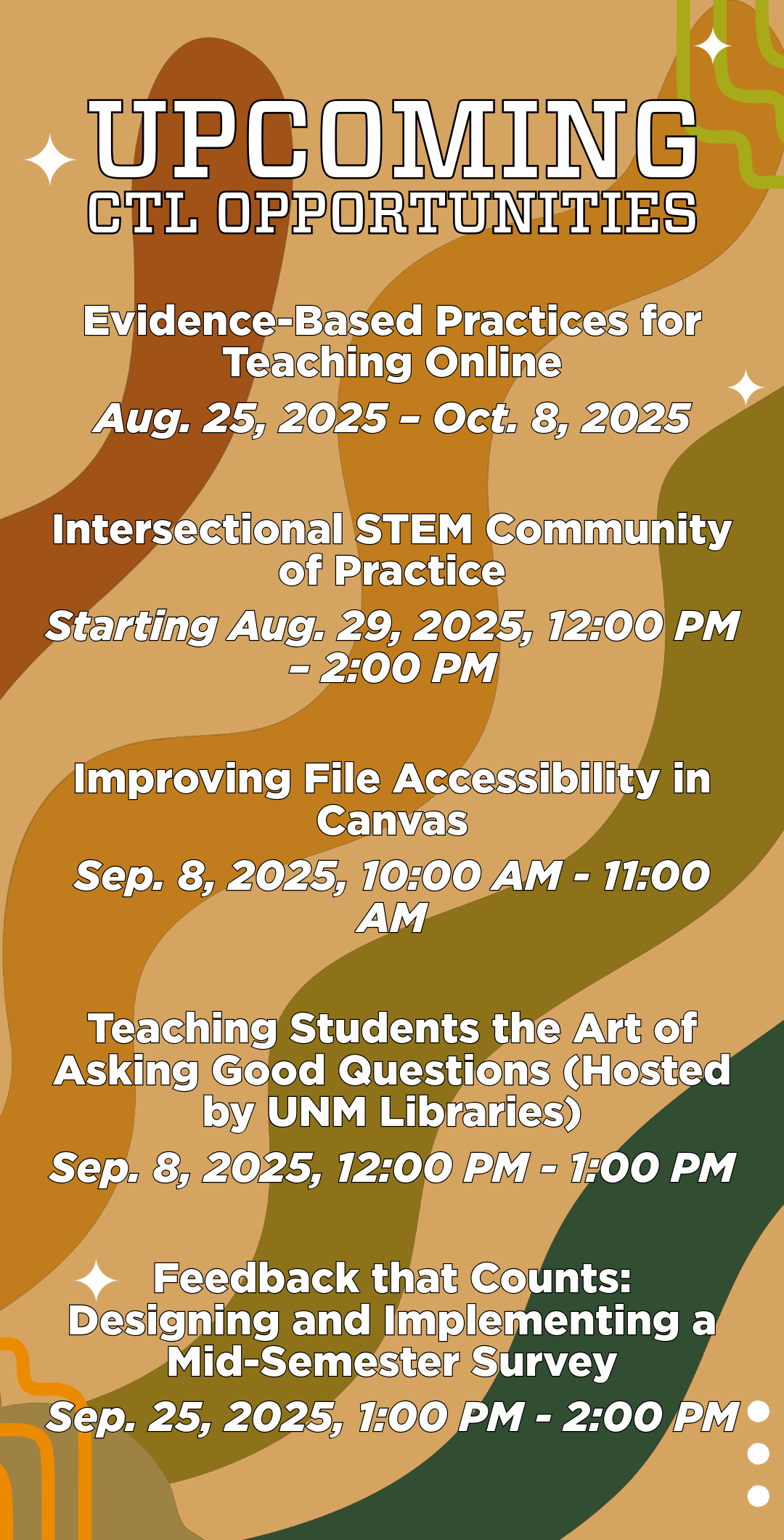 Upcoming CTL Workshops Evidence-Based Practices for Teaching Online 
Aug. 25, 2025 – Oct. 8, 2025 

Intersectional STEM Community of Practice 
Starting Aug. 29, 2025, 12:00 PM – 2:00 PM 

Improving File Accessibility in Canvas 
Sep. 8, 2025, 10:00 AM - 11:00 AM  

Teaching Students the Art of Asking Good Questions (Hosted by UNM Libraries)
Sep. 8, 2025, 12:00 PM - 1:00 PM 

Feedback that Counts: Designing and Implementing a Mid-Semester Survey 
Sep. 25, 2025, 1:00 PM - 2:00 PM 
