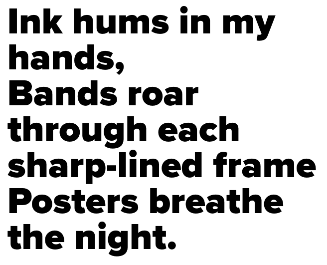 Ink hums in my hands, Bands roar through each sharp-lined frame Posters breathe the night.