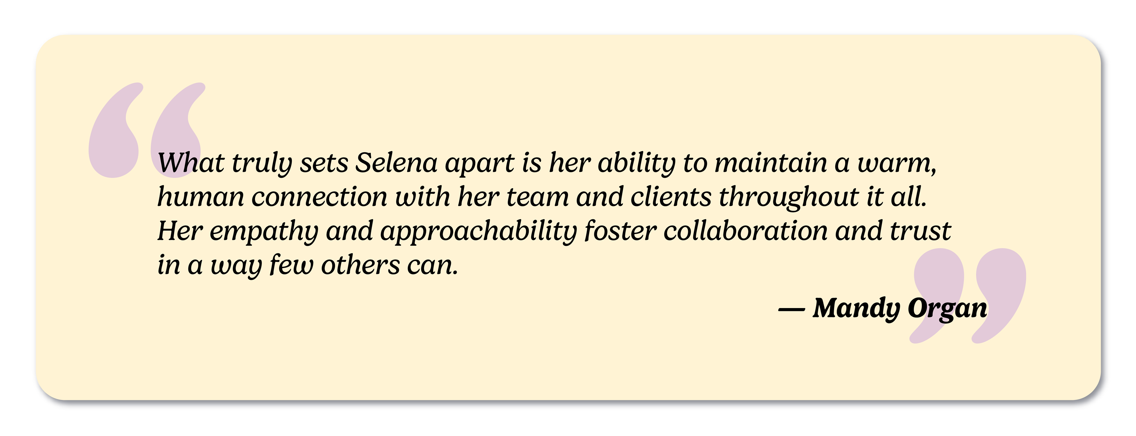 Testimonial: What truly sets Selena apart is her ability to maintain a warm, human connection with her team and clients throughout it all. Her empathy and approachability foster collaboration and trust in a way few others can. — Mandy Organ