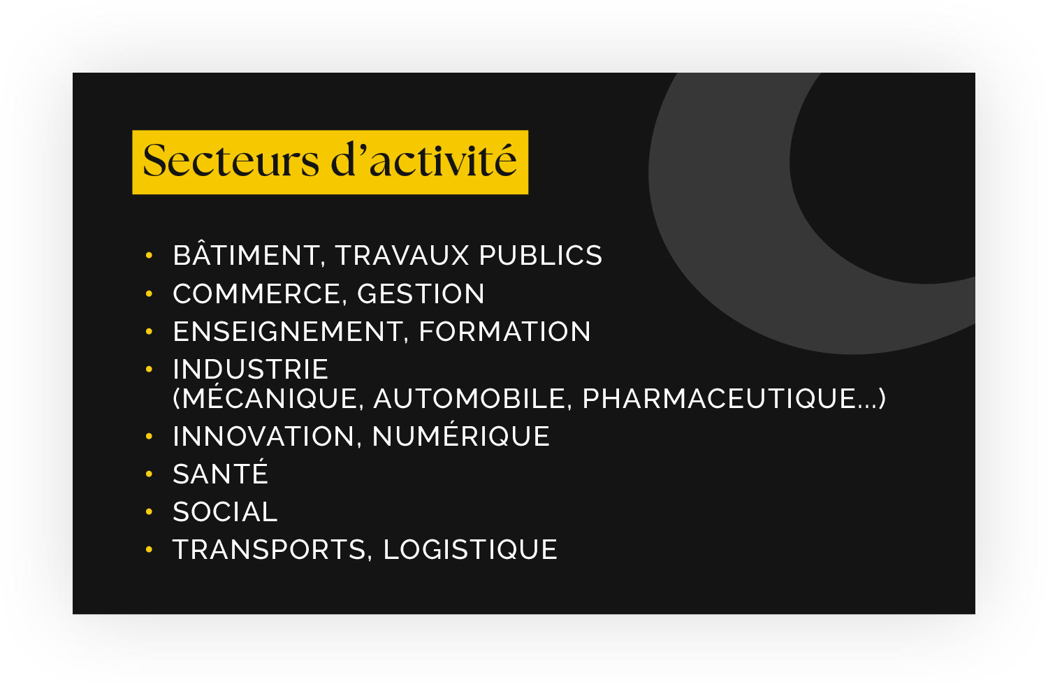 Secteurs d’activité - •  Bâtiment, Travaux publics •  Commerce, Gestion •  Enseignement, Formation •  Industrie  (mécanique, automobile, pharmaceutique...) •  Innovation, Numérique •  Santé •  Social • Transports, Logistique