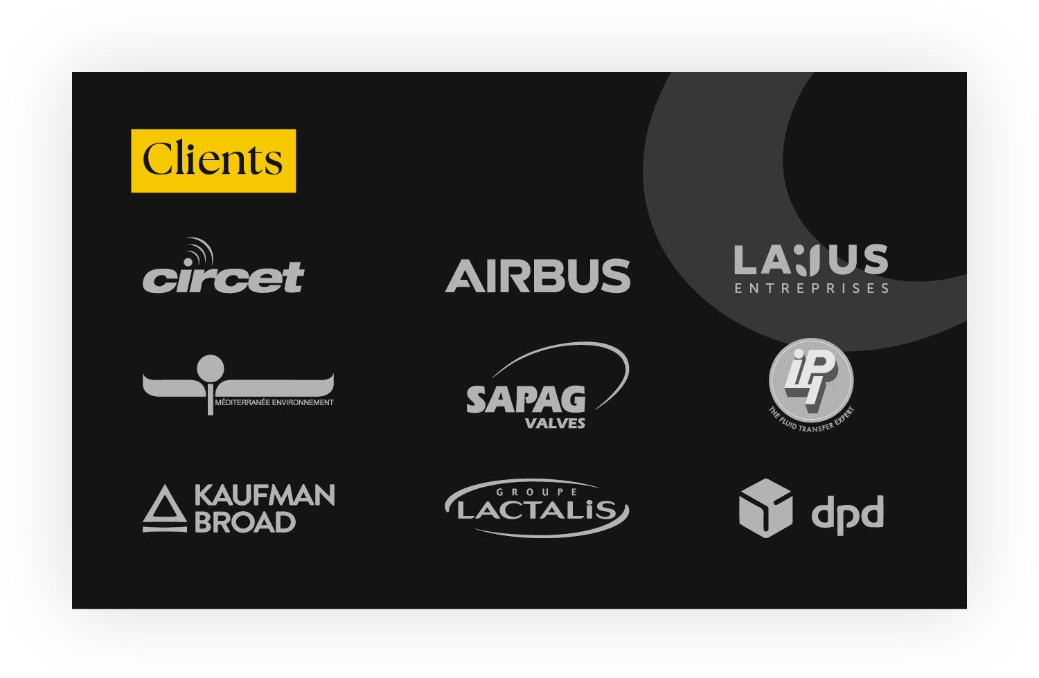 Clients - / CIRCET /Méditerranée Environnement / LAJUS Entreprises / Groupe IPI / SAPAG Valves / DPD France / Mutuelle Prévifrance / AIRBUS / Kaufman & Broad / Groupe Lactalis / Groupe des Chalets