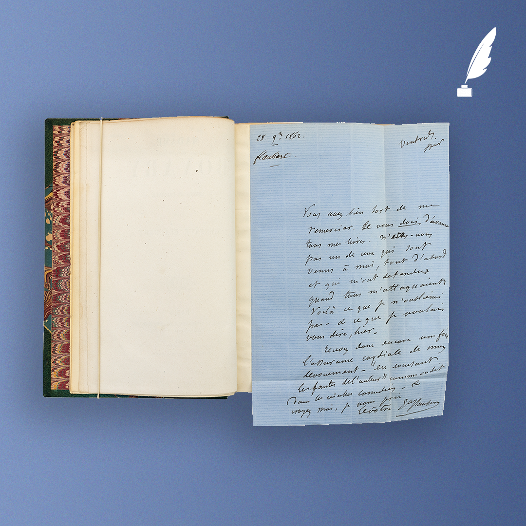 Madame Bovary, Gustave Flaubert, Michel Lévy, 1857. Édition originale sur papier vélin fort. Envoi autographe signé : « à Mr Camille Doucet / hommage de l’auteur / Gve Flaubert ». Joint une lettre autographe adressée à Camille Doucet, 28 novembre 1862, dont voici la transcription : Vendredi soir. « Vous avez bien tort de me remercier. Je vous dois d'avance tous mes livres. N'êtes-vous pas un de ceux qui sont venus à moi, tout d'abord et qui m'ont défendu quand tous m'attaquaient ? Voilà ce que je n'oublierai pas – & que je voulais vous dire, hier. Recevez donc encore une fois l'assurance cordiale de mon dévouement – « en excusant les fautes de l'auteur » comme on dit dans les vieilles comédies – & croyez-moi, je vous prie Le vôtre Gve Flaubert. » © Hôtel Littéraire Gustave Flaubert