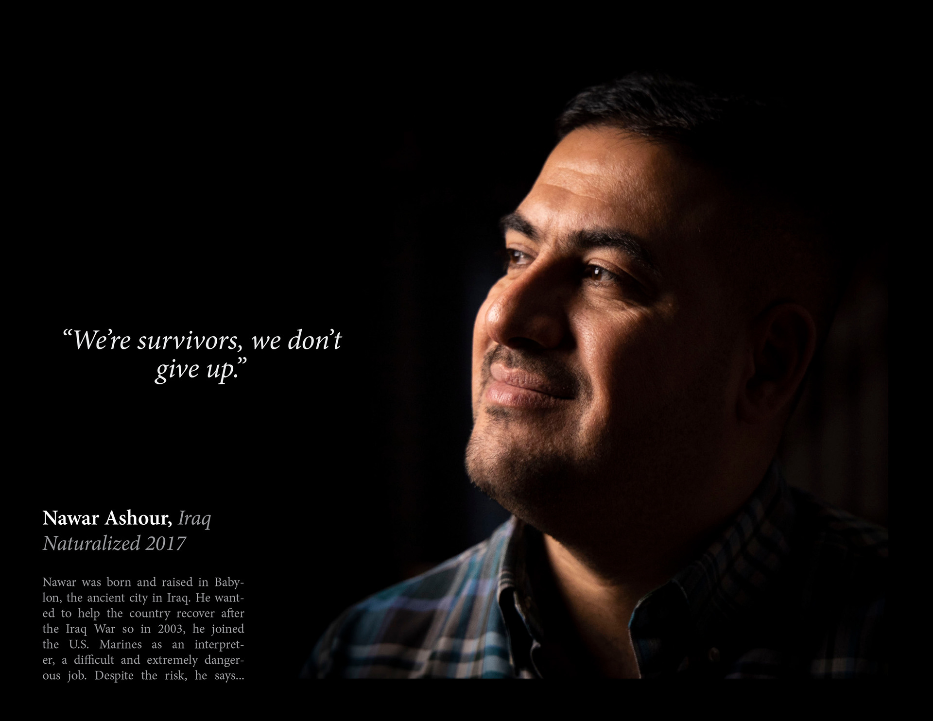 ...“I loved it; I’d love to do it again. It will fulfill you when you help those hundreds of people every day. That’s what I care about: my people. It’s one of the obligations that follows me wherever I go, even here." Later he joined IRD (International Relief and Development), a U.S. non-profit that helped stabilize dangerous communities. Because of his involvement with the U.S., his home was regularly under surveillance. After a sudden and threatening confrontation at his home, he fled for the U.S. embassy in Baghdad and obtained a Special Immigrant Visa. On July 4th, 2012, Nawar arrived in Rochester, N.Y with his wife and son, he was naturalized five years later in 2017. Nawar identifies as Iraqi-American but segregating people by race was a huge cultural shift. He explained that “in Iraq, all people are Iraqi. We don’t put your color in front of your identity. That’s one of the toughest things I’ve had to deal with.” He learned to take the positives from each culture and enjoy them. He says you don’t need to change; you have to keep yourself and show who you are.