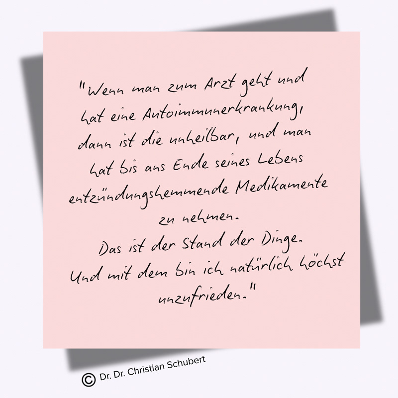"Wenn man zum Arzt geht und  hat eine Autoimmunerkrankung,  dann ist die unheilbar, und man  hat bis ans Ende seines Lebens  entzündungshemmende Medikamente  zu nehmen.  Das ist der Stand der Dinge.  Und mit dem bin ich natürlich höchst unzufrieden." Zitat von Dr. Dr. Christian Schubert