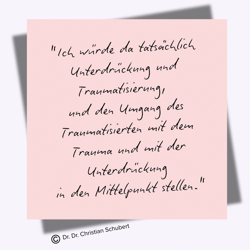 "Ich würde da tatsächlich Unterdrückung und Traumatisierung,  und den Umgang des Traumatisierten mit dem Trauma und mit der Unterdrückung  in den Mittelpunkt stellen." Zitat: Dr. Dr. Christian Schubert