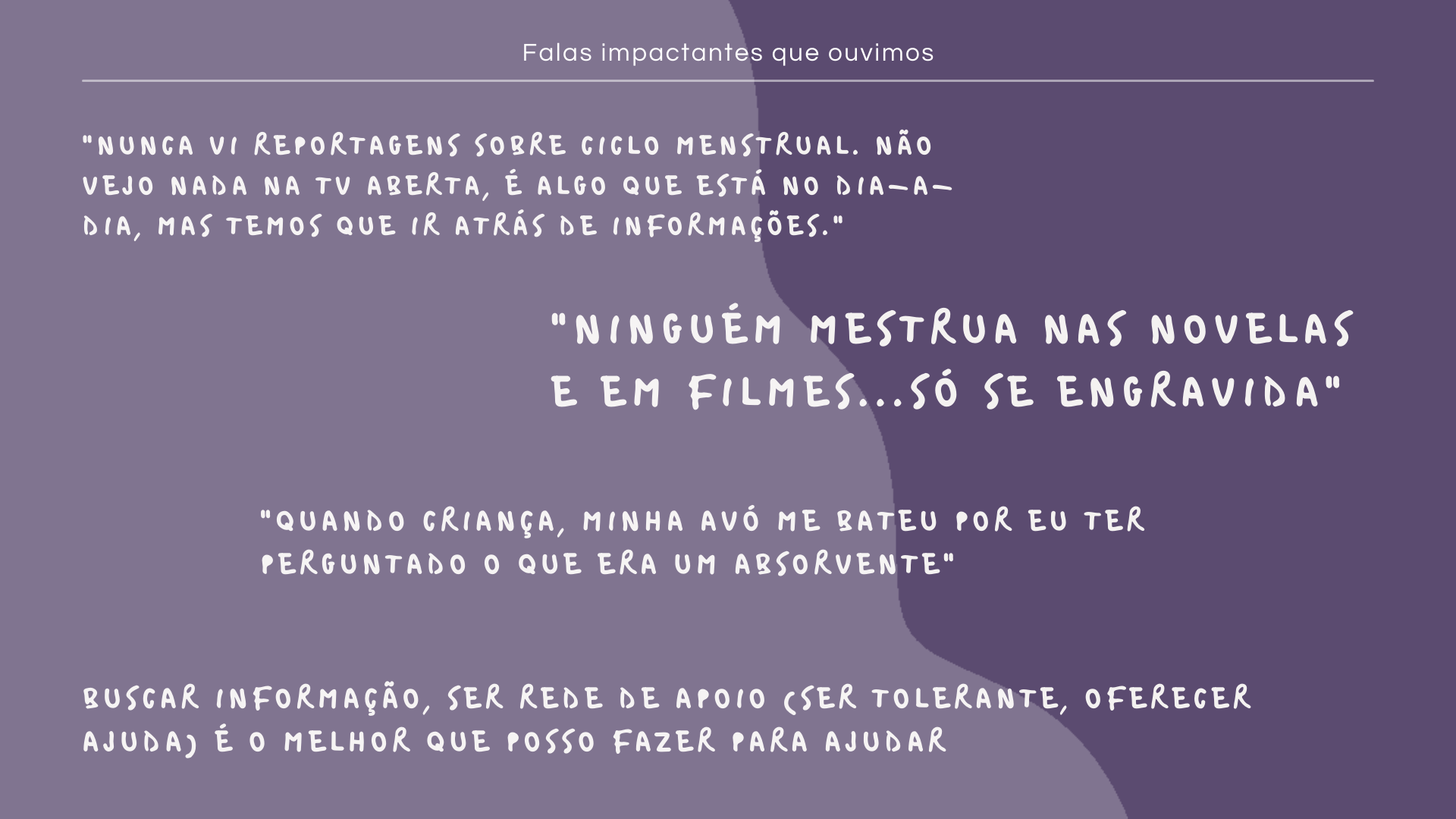 Falas impactantes que ouvimos: "Nunca vi reportagens sobre ciclo menstrual. Não vejo nada na TV aberta, é algo que está no dia-a-dia, mas temos que ir atrás de informações.", "NINGUÉM MESTRUA NAS NOVELAS E EM FILMES...só se engravida", "Quando criança, minha avó me bateu por eu ter perguntado o que era um absorvente", Buscar informação, ser rede de apoio (ser tolerante, oferecer ajuda) é o melhor que posso fazer para ajudar
