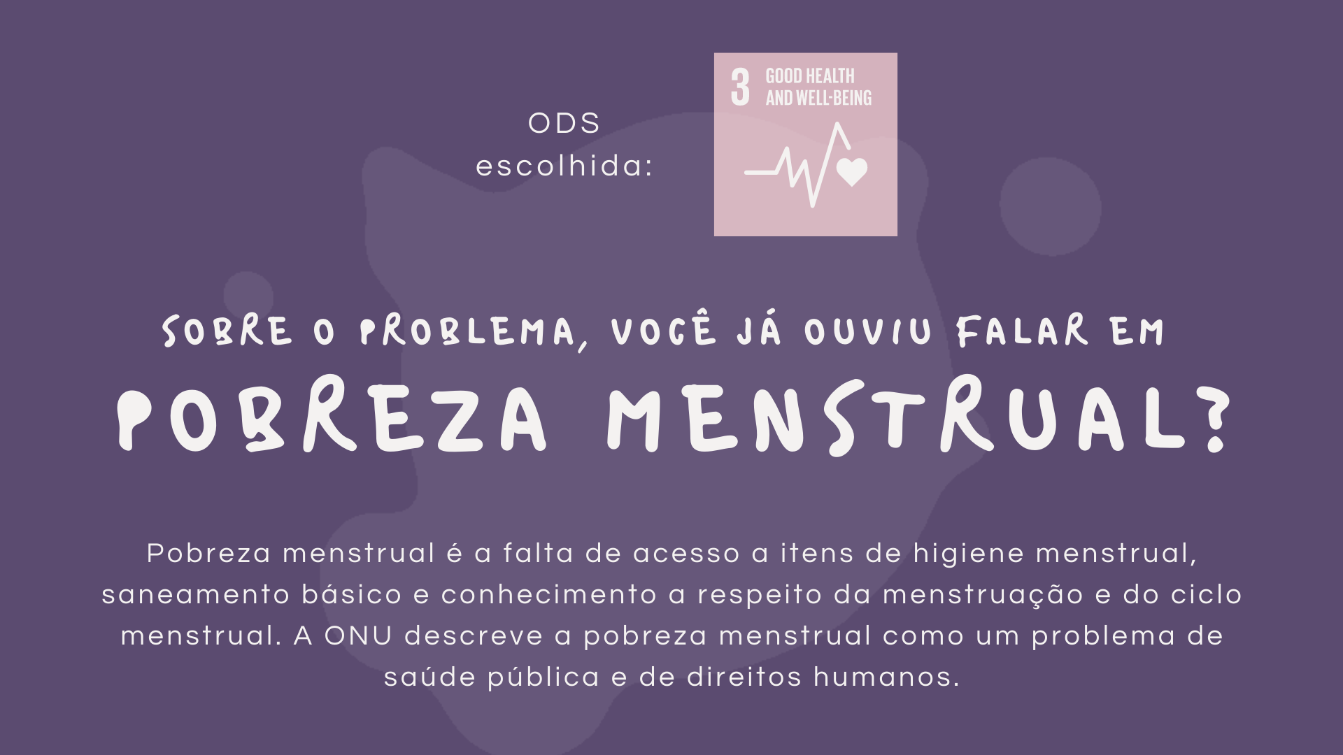 ODS Escolhida: Saúde e bem-estar. sobre o problema, Você já ouviu falar em pobreza menstrual? Pobreza menstrual é a falta de acesso a itens de higiene menstrual, saneamento básico e conhecimento a respeito da menstruação e do ciclo menstrual. A ONU descreve a pobreza menstrual como um problema de saúde pública e de direitos humanos.