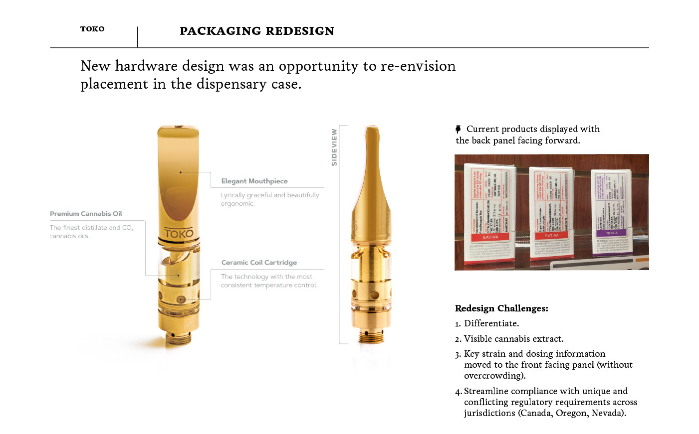	packaging redesign New hardware design was an opportunity to re-envision  placement in the dispensary case.      Current products displayed with the back panel facing forward. Redesign Challenges: Differentiate.  Visible cannabis extract. Key strain and dosing information moved to the front facing panel (without overcrowding). Streamline compliance with unique and conflicting regulatory requirements across jurisdictions (Canada, Oregon, Nevada).
