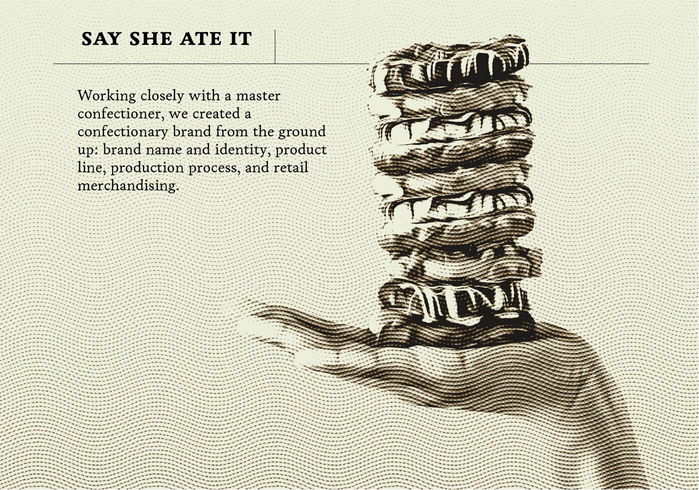 Title image etching treated shot of a stack of pretzels balanced on an outstretched hand with a text overlay 'Working closely with a master confectioner, we created a confectionary brand from the ground up: brand name and identity, product line, production process, and retail merchandising.'