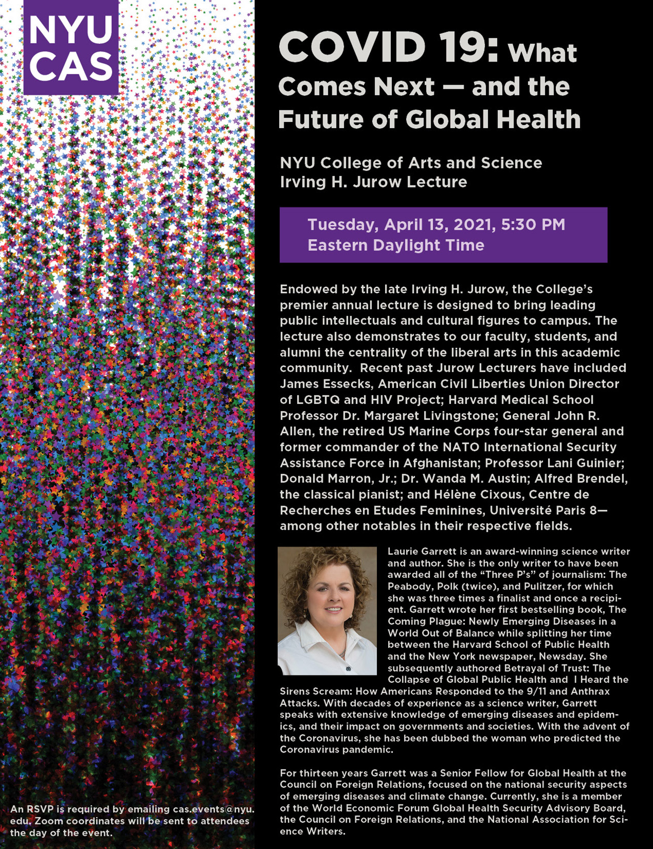 Logo: NYU CAS, Headline: COVID 19: What Comes Next — and the Future of Global Health, Subhead: NYU College of Arts and Science Irving H. Jurow Lecture, Date for Event: Tuesday, April 13, 2021, 5:30 PM Eastern Daylight Time, Description: Photo of Laurie Garret, Copy: Laurie Garrett is an award-winning science writer and author. She is the only writer to have been awarded all of the “Three P’s” of journalism: The Peabody, Polk (twice), and Pulitzer, for which she was three times a finalist and once a recipient. www.lauriegarrett.com, RSVP: RSVP: cas.events@nyu.edu Zoom coordinates will be emailed on the day of the event