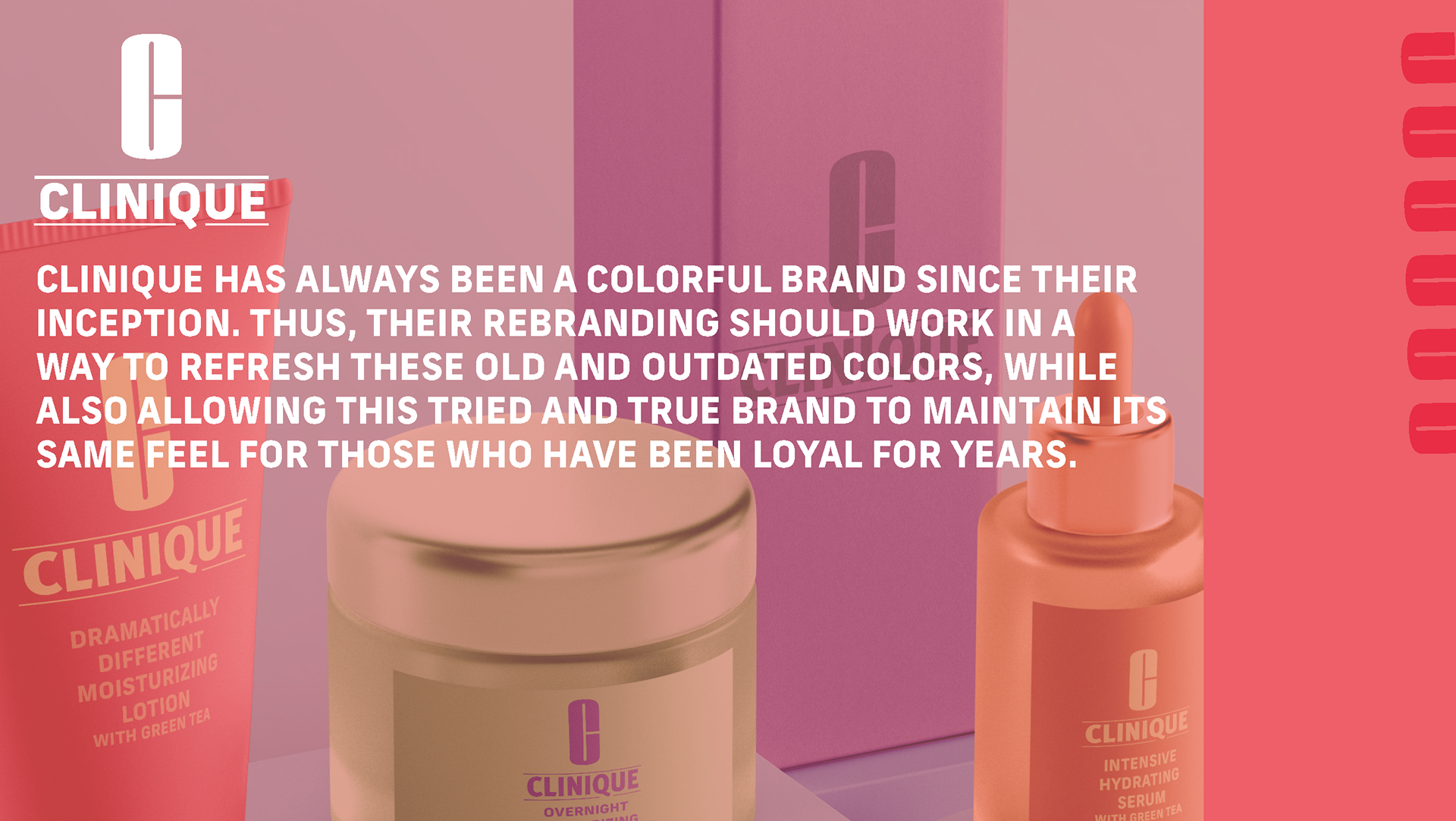 Clinique has always been a colorful brand since their inception. Thus, their rebranding should work in a way to refresh these old and outdated colors, while also allowing this tried and true brand to maintain its same feel for those who have been loyal for years.