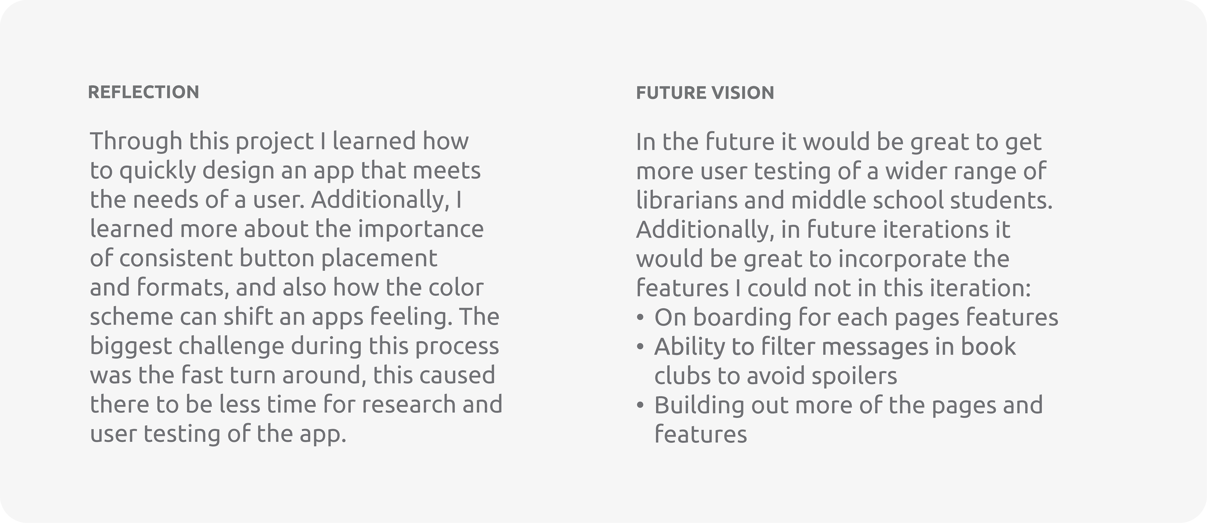 Reflection: Through this project I learned how to quickly design an app that meets the needs of a user. Additionally, I learned more about the importance of consistent button placement and formats, and also how the color scheme can shift an apps feeling. The biggest challenge during this process was the fast turn around, this caused there to be less time for research and user testing of the app.  Future Vision: In the future it would be great to get more user testing of a wider range of librarians and middle school students. Additionally, in future iterations it would be great to incorporate the features I could not in this iteration: On boarding for each pages features, Ability to filter messages in book clubs to avoid spoilers, Building out more of the pages and features