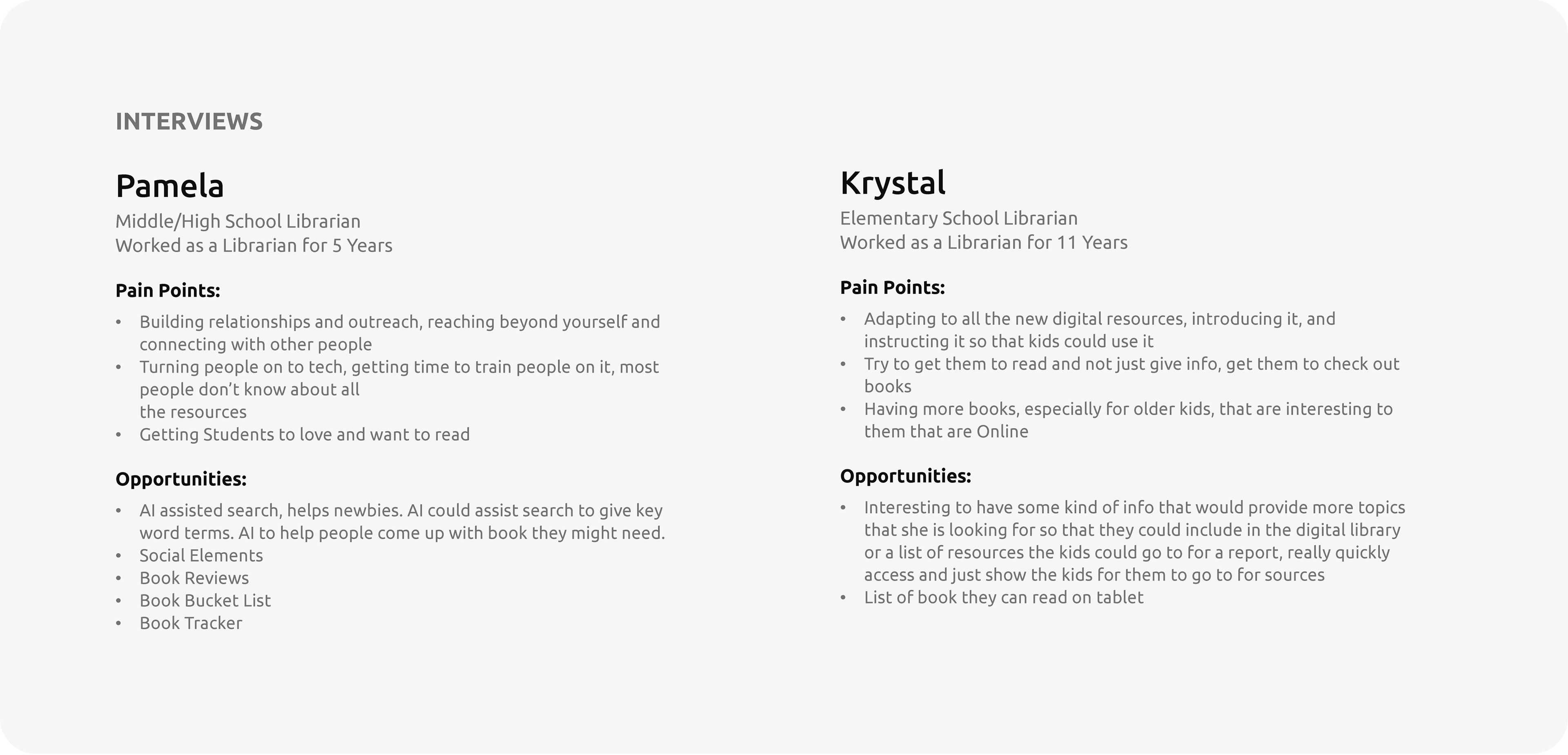Interviews: Pamela Middle/High School Librarian Worked as a Librarian for 5 Years  Pain Points: Building relationships and outreach, reaching beyond yourself and connecting with other people Turning people on to tech, getting time to train people on it, most people don’t know about all  the resources Getting Students to love and want to read  Opportunities: AI assisted search, helps newbies. AI could assist search to give key word terms. AI to help people come up with book they might need.  Social Elements Book Reviews Book Bucket List Book Tracker.  Krystal Elementary School Librarian Worked as a Librarian for 11 Years  Pain Points: Adapting to all the new digital resources, introducing it, and instructing it so that kids could use it Try to get them to read and not just give info, get them to check out books Having more books, especially for older kids, that are interesting to them that are Online  Opportunities: Interesting to have some kind of info that would provide more topics that she is looking for so that they could include in the digital library or a list of resources the kids could go to for a report, really quickly access and just show the kids for them to go to for sources List of book they can read on tablet.