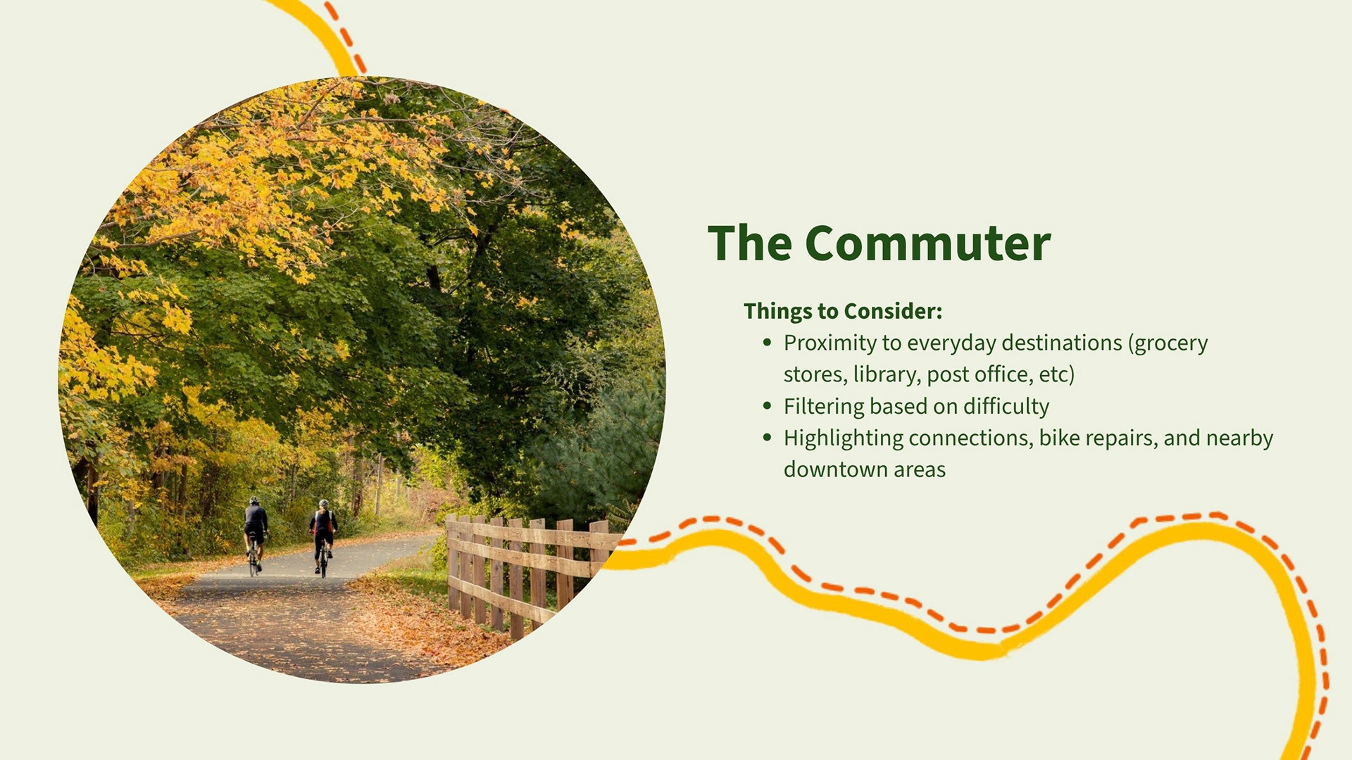 The Commuter: Things to Consider:​ Proximity to everyday destinations (grocery stores, library, post office, etc). Filtering based on difficulty. Highlighting connections, bike repairs, and nearby downtown areas