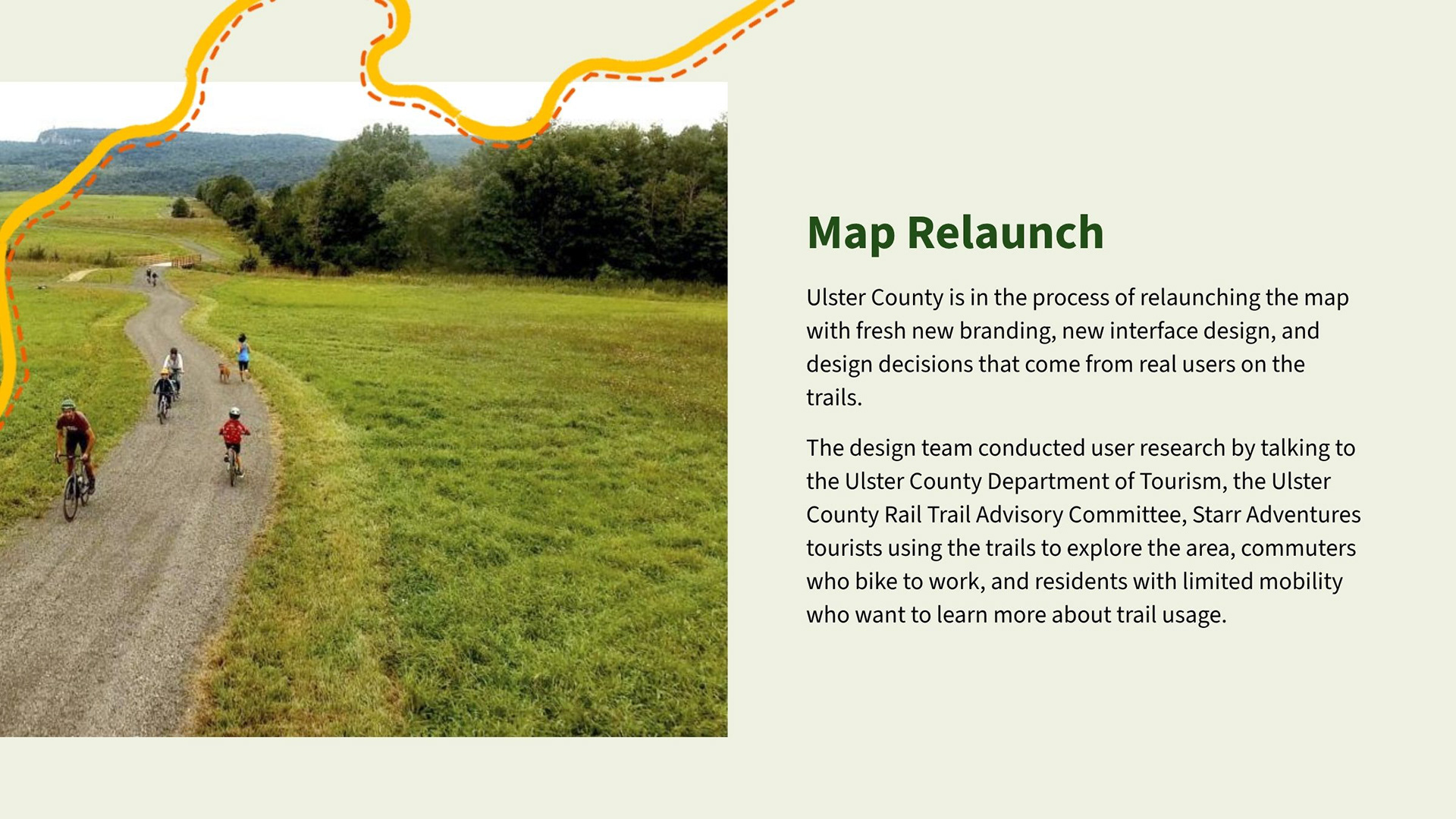 Ulster County is in the process of relaunching the map with fresh new branding, new interface design, and design decisions that come from real users on the trails.   The design team conducted user research by talking to the Ulster County Department of Tourism, the Ulster County Rail Trail Advisory Committee, Starr Adventures tourists using the trails to explore the area, commuters who bike to work, and residents with limited mobility who want to learn more about trail usage.