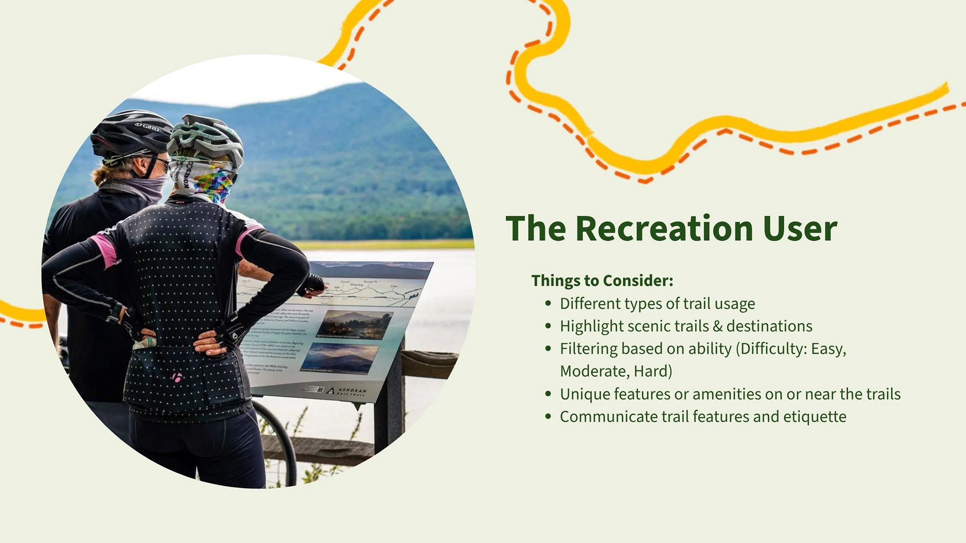 The Recreation User: Things to Consider:​ Different types of trail usage​. Highlight scenic trails & destinations. Filtering based on ability (Difficulty: Easy, Moderate, Hard)​. Unique features or amenities on or near the trails.​ Communicate trail features and etiquette​