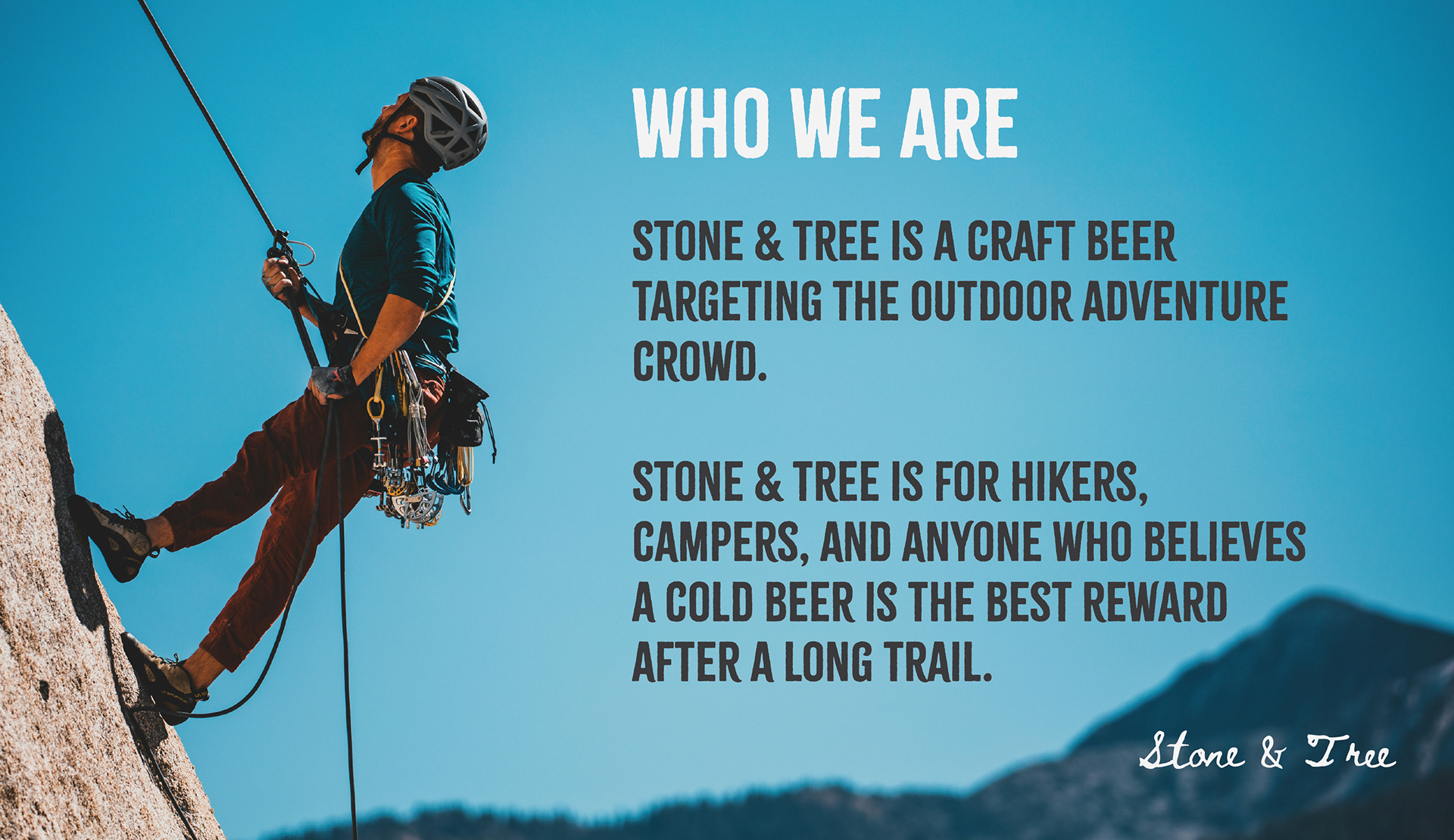 Who We Are: Stone & Tree is a craft beer targeting the outdoor adventure crowd.   Stone & tree is for hikers, campers, and anyone who believes a cold beer is the best reward after a long trail.