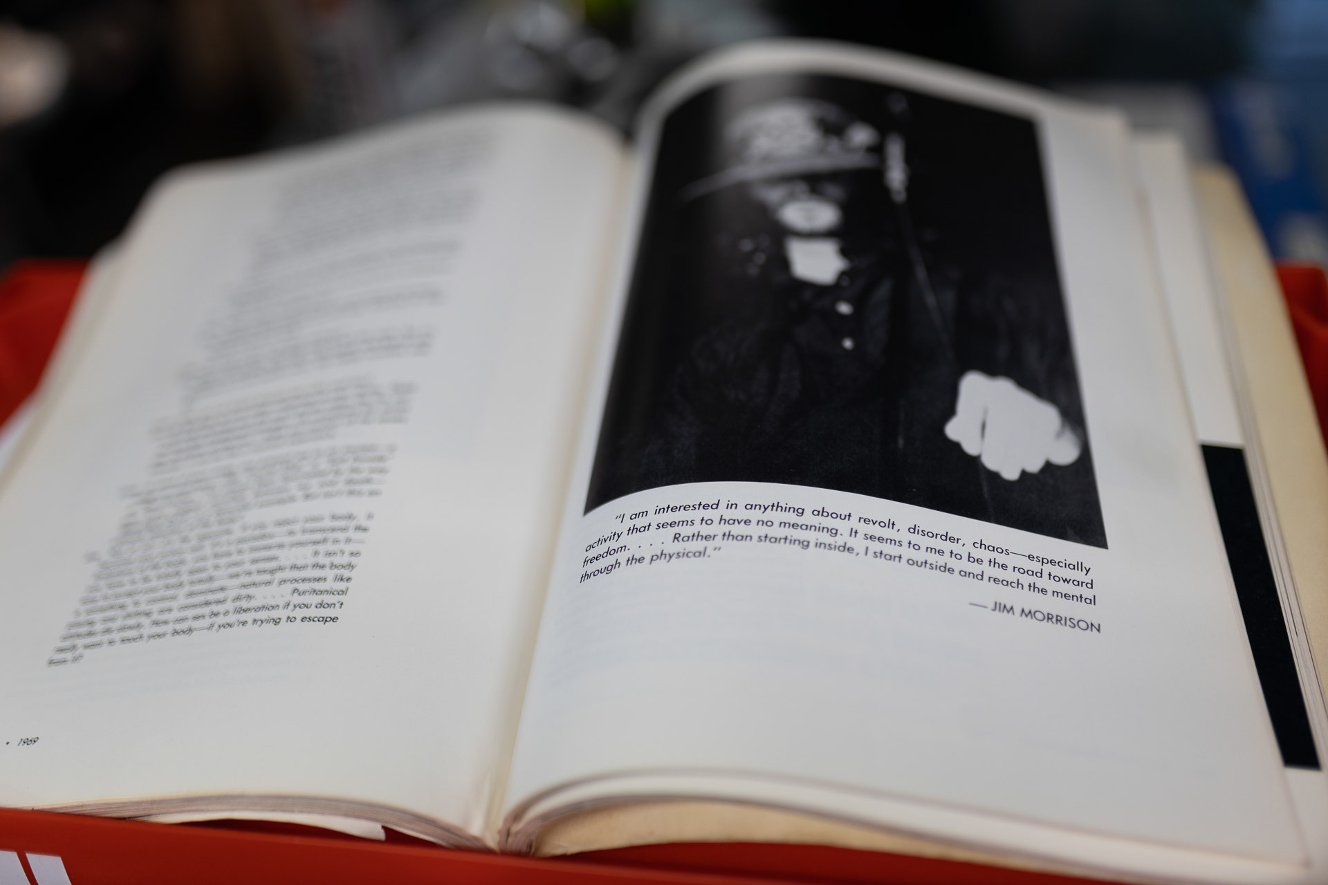 “I'm interested in anything about revolt, disorder, chaos, especially activity that seems to have no meaning. It seems to me to be the road toward freedom . . . Rather than starting inside, I start outside and reach the mental through the physical”  ― Jim Morrison
