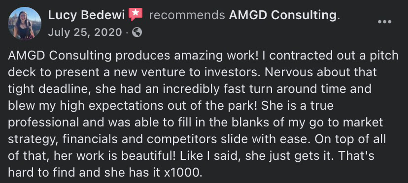 Lucy Bedewi recommends AMGD Consulting - July 25, 2020 - "AMGD Consulting produces amazing work! I contracted out a pitch deck to present a new venture to investors. Nervous about that tight deadline, she had an incredibly fast turn around time and blew my high expectations out of the park! She is a true professional and was able to fill in the blanks of my go to market strategy, financials and competitors slide with ease. On top of all of that, her work is beautiful! Like I said, she just gets it. That's hard to find and she has it x1000."