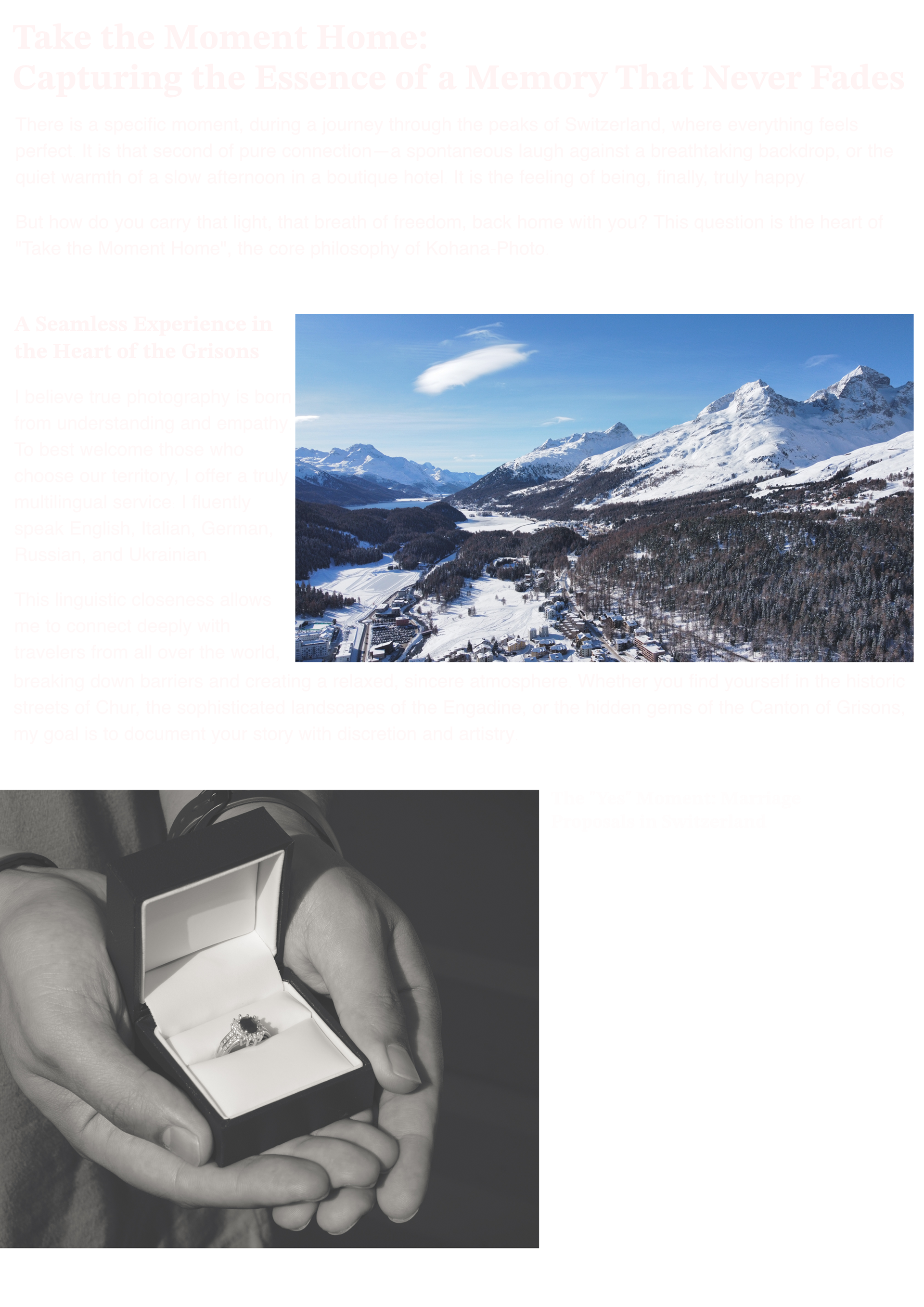Take the Moment Home: Capturing the Essence of a Memory That Never Fades There is a specific moment, during a journey through the peaks of Switzerland, where everything feels perfect. It is that second of pure connection—a spontaneous laugh against a breathtaking backdrop, or the quiet warmth of a slow afternoon in a boutique hotel. It is the feeling of being, finally, truly happy.  But how do you carry that light, that breath of freedom, back home with you? This question is the heart of "Take the Moment Home", the core philosophy of Kohana-Photo.  A Seamless Experience in the Heart of the Grisons I believe true photography is born from understanding and empathy. To best welcome those who choose our territory, I offer a truly multilingual service: I fluently speak English, Italian, German, Russian, and Ukrainian.  This linguistic closeness allows me to connect deeply with travelers from all over the world, breaking down barriers and creating a relaxed, sincere atmosphere. Whether you find yourself in the historic streets of Chur, the sophisticated landscapes of the Engadine, or the hidden gems of the Canton of Grisons, my goal is to document your story with discretion and artistry.  The "Yes" Moment: Marriage Proposals in Switzerland There is a special chapter within "Take the Moment Home" dedicated to those who choose the magnificence of the Alps for a life-changing step. Planning a marriage proposal in the Engadine or by the frozen lakes of the Grisons is a dream that deserves to be preserved forever.  I specialize in capturing the heartbeat before the "Yes"—the raw emotion and the intimacy of a promise made in one of the most beautiful places on earth. Being there, present yet invisible, to transform that fleeting moment into a work of art is an immense privilege.