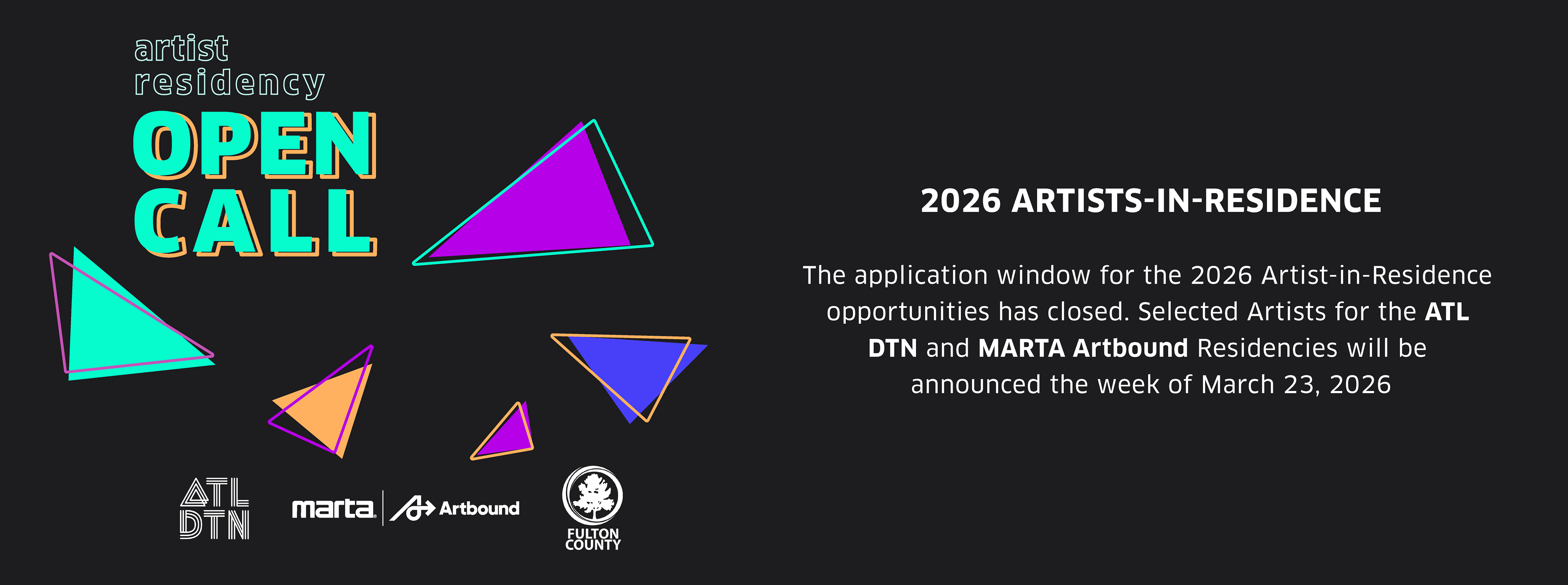 Black background with green, violet, blue and yellow neon triangles with the text: "Artist Residency Open Call" White body text reads: 2026 Artists in Residence: The application window for the 2026 Artst-in-Residence opportunities has closed. Selected Artists for the ATL DTN and MARTA Artbound Residencies will be announced the week of March 23, 2026. Logos of Residency Partners are white at the bottom of the graphic: ATL DTN, MARTA Artbound, and Fulton County