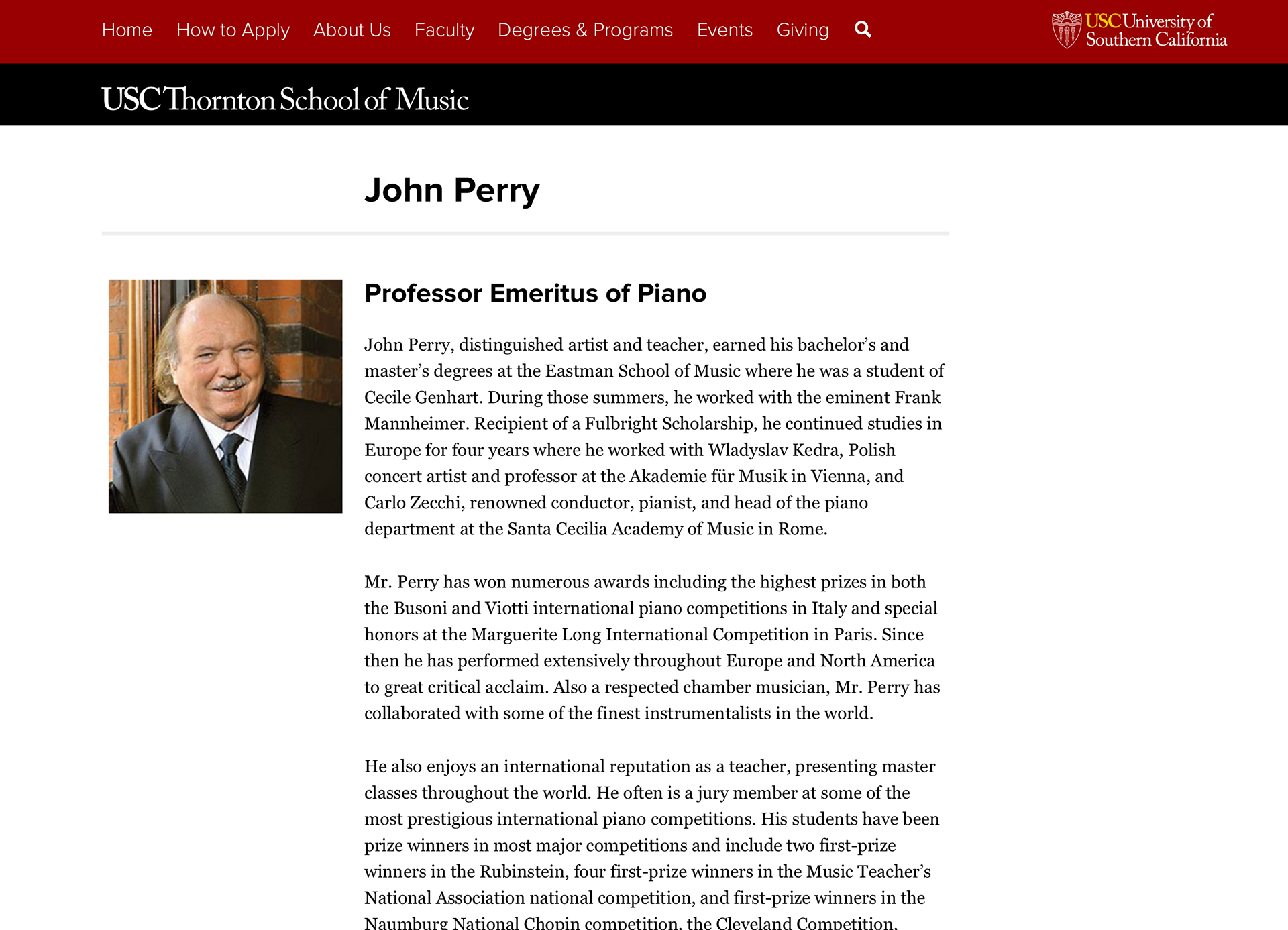 "John Perry, distinguished artist and teacher, earned his bachelor’s and master’s degrees at the Eastman School of Music where he was a student of Cecile Genhart. During those summers, he worked with the eminent Frank Mannheimer. Recipient of a Fulbright Scholarship, he continued studies in Europe for four years where he worked with Wladyslav Kedra, Polish concert artist and professor at the Akademie für Musik in Vienna, and Carlo Zecchi, renowned conductor, pianist, and head of the piano department at the Santa Cecilia Academy of Music in Rome. Mr. Perry has won numerous awards including the highest prizes in both the Busoni and Viotti international piano competitions in Italy and special honors at the Marguerite Long International Competition in Paris. Since then he has performed extensively throughout Europe and North America to great critical acclaim. Also a respected chamber musician, Mr. Perry has collaborated with some of the finest instrumentalists in the world. He also enjoys an international reputation as a teacher, presenting master classes throughout the world. He often is a jury member at some of the most prestigious international piano competitions. His students have been prize winners in most major competitions and include two first-prize winners in the Rubinstein, four first-prize winners in the Music Teacher’s National Association national competition, and first-prize winners in the Naumburg National Chopin competition, the Cleveland Competition, Beethoven Foundation competition, the Federated Music Clubs, and the YKA, AMSC, and YMF competitions, and finalists in the Chopin International in Warsaw, the Van Cliburn, the Queen Elisabeth, Leeds, Dublin, Busoni, Viotti and the Three Rivers competitions. Mr. Perry is professor at the Glenn Gould School of the Royal Conservatory of Music in Toronto, professor of piano at California State University Northridge in Los Angeles, visiting artist faculty at Boston University, and Professor Emeritus of the USC Thornton School of Music. In addition, he recently founded a music school, John Perry Academy of Music in Los Angeles, where he serves as Artistic Director. During the summer he is artist professor at the Lake Como International Piano Academy, the Banff Center in Alberta, Canada, the Sarasota Music Festival in Florida, the Orford Music Festival in Quebec, the Morningside Music Bridge Program in Calgary, Alberta, the Internationaler Klaviersommer Cochem, Germany, the International Music Festival in Perugia, Italy, the Amalfi Coast Music Festival in Italy, Montecito International Music Festival in Santa Barbara, and the John Perry Academy Summer Piano Festival in California. In January he is main guest artist at the Sydney Piano Festival in Australia. His recordings are available on the Telefunken, Musical Heritage Society, CBC, ACA and Fox labels."