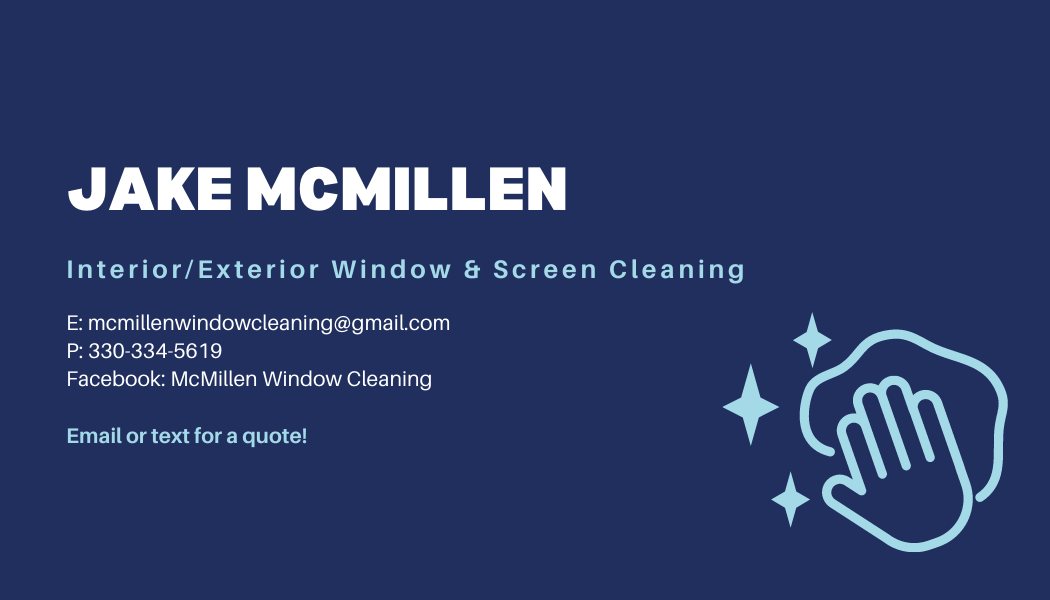 'Jake McMillen. Interior/Exterior Window and Screen Cleaning. Email: mcmillenwindowcleaning@gmail.com. Phone: 330-334-5619. Facebook: McMillen Window Cleaning. Email or text for a quote!'