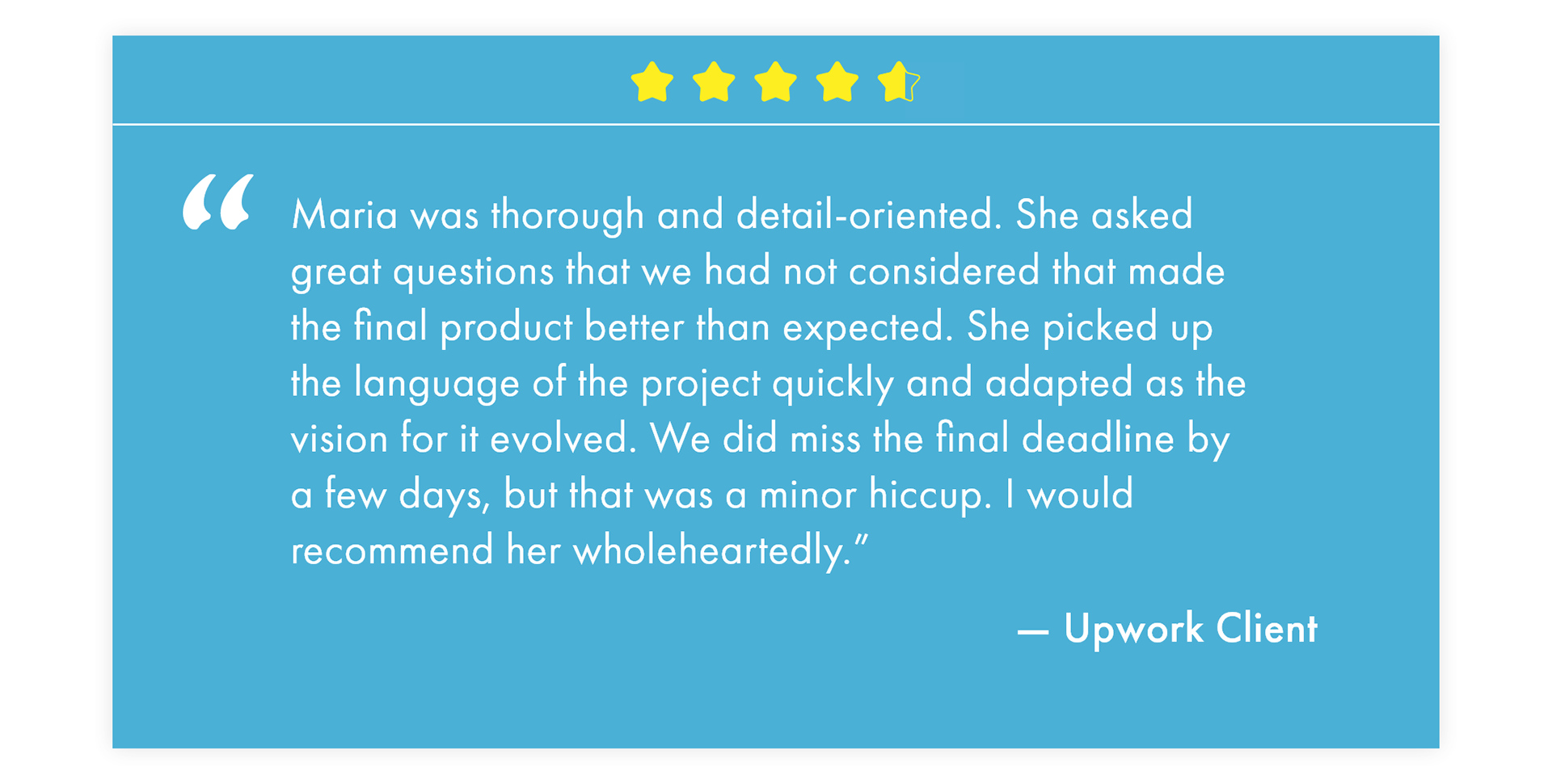 "Maria was thorough and detail-oriented. She asked great questions that we had not considered that made the final product better than expected. She picked up the language of the project quickly and adapted as the vision for it evolved. We did miss the final deadline by a few days, but that was a minor hiccup. I would recommend her wholeheartedly.” — Upwork Client