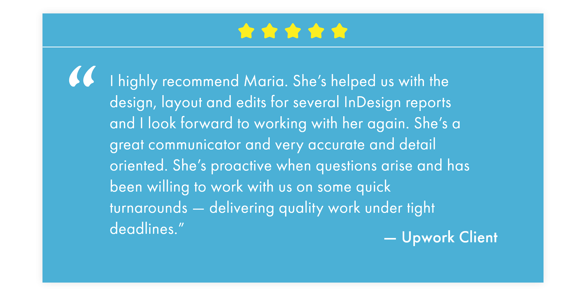 "I highly recommend Maria. She’s helped us with the design, layout and edits for several InDesign reports and I look forward to working with her again. She’s a great communicator and very accurate and detail oriented. She’s proactive when questions arise and has been willing to work with us on some quick turnarounds — delivering quality work under tight deadlines.” —Upwork Client
