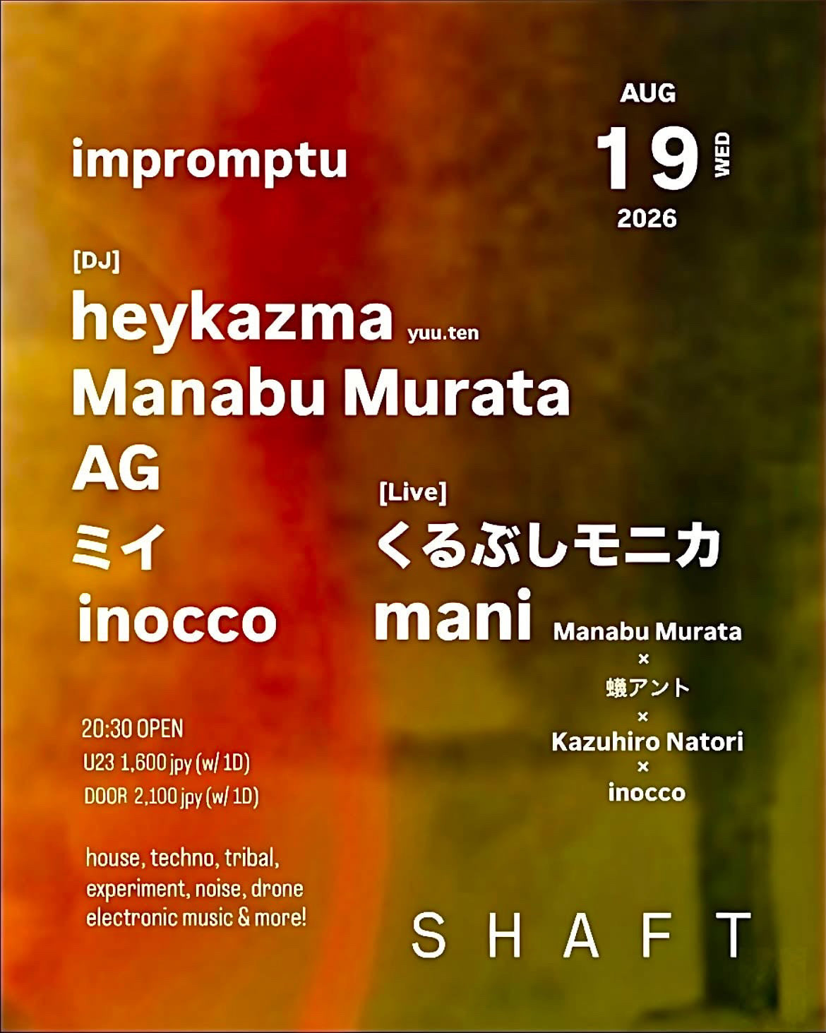impromptu AUG 19 WED 2026  [DJ] heykazma,  Manabu Murata,  AG,  ミイ,  inocco [Live] くるぶしモニカ, mani (Manabu Murata × 蟻アント × Kazuhiro Natori × inocco　20:30 OPEN   U23 1600jpy (w/ 1D)  DOOR 2100jpy (w/ 1D)     house, techno, tribal, experiment, noise, drone, electronic music & more!      SHAFT