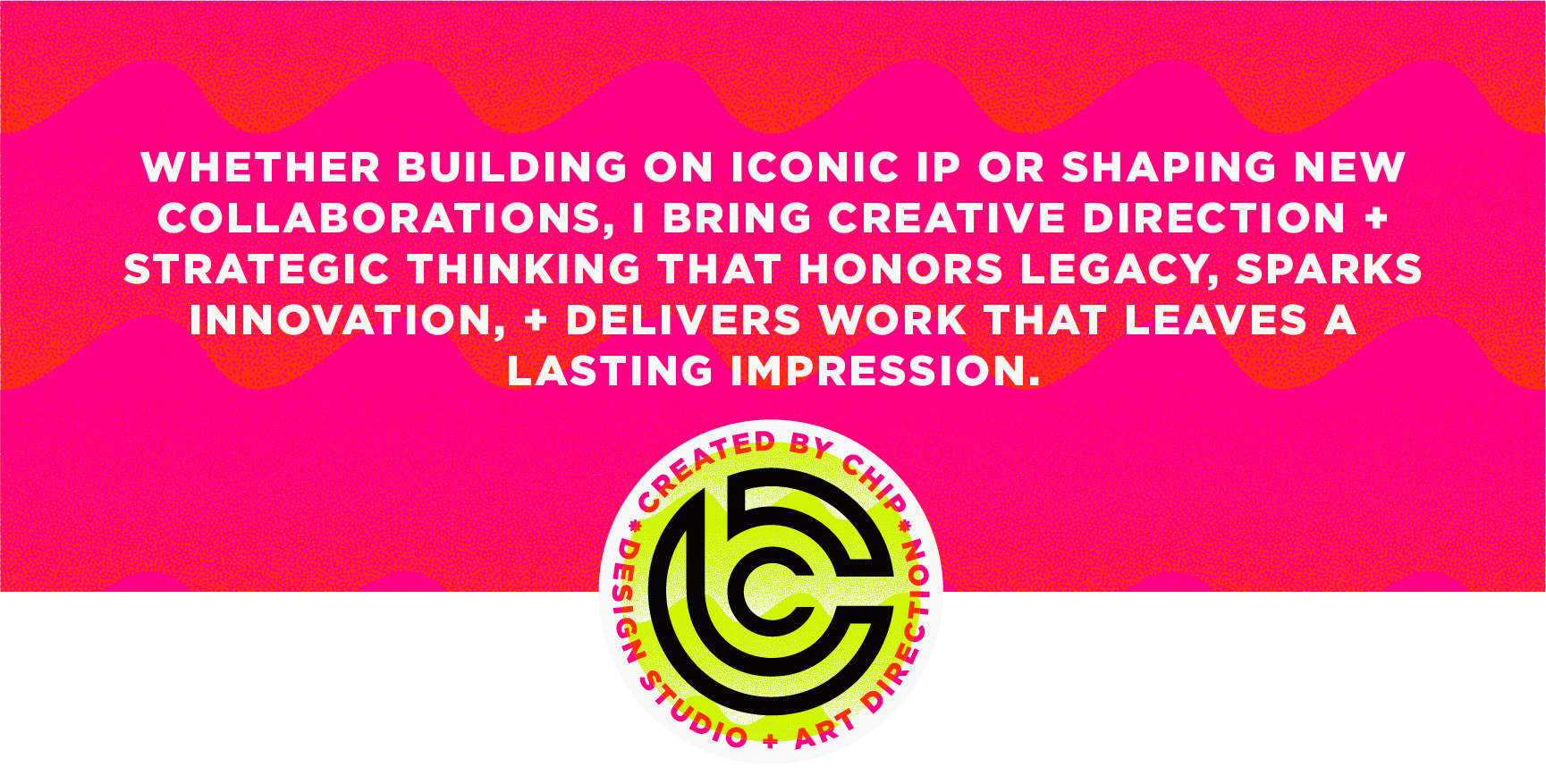 created by chip, chip Marucci, graphic design, art director, creative director, WHETHER BUILDING ON ICONIC IP OR SHAPING NEW COLLABORATIONS, I BRING CREATIVE DIRECTION AND STRATEGIC THINKING THAT HONORS LEGACY, SPARKS INNOVATION, AND DELIVERS WORK THAT LEAVES A LASTING IMPRESSION.