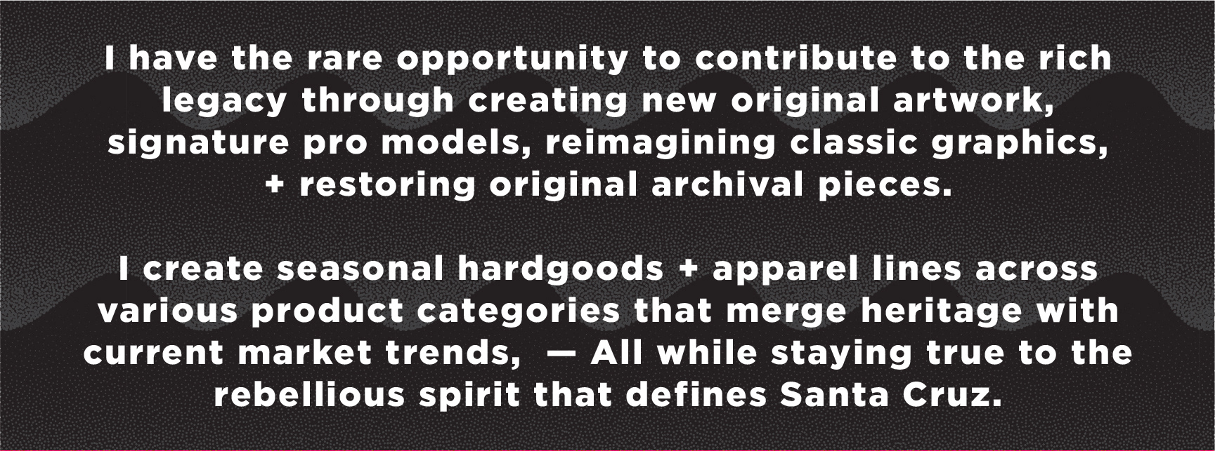 created by chip, chip Marucci, graphic design, art director, creative director, I have the rare opportunity to contribute to the rich legacy through creating new original artwork, signature pro models, reimagining classic graphics,  + restoring original archival pieces.  I create seasonal hardgoods and apparel lines across various product categories that merge heritage with current market trends,  — All while staying true to the rebellious spirit that defines Santa Cruz.