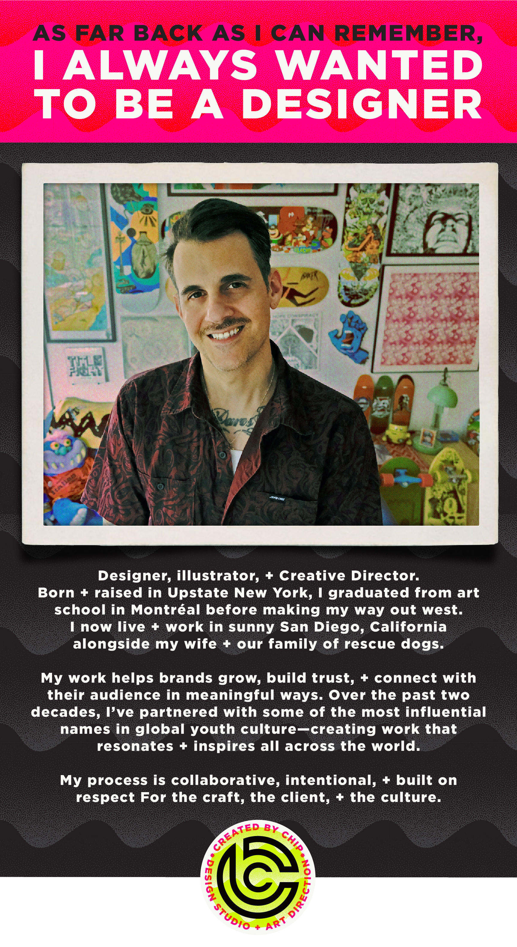 created by chip, chip Marucci, graphic design, art director, creative director, as far back as I can remember I always wanted to be a designer, chip Marucci, portrait, Designer, illustrator, + Creative Director. Born and raised in Upstate New York, I graduated from art school in Montréal before making my way out west.  I now live and work in sunny San Diego, California  alongside my wife and our family of rescue dogs.  My work helps brands grow, build trust, and connect with their audience in meaningful ways. Over the past two decades, I’ve partnered with some of the most influential names in global youth culture—creating work that resonates and inspires all across the world.  My process is collaborative, intentional, and built on respect For the craft, the client, and the culture.