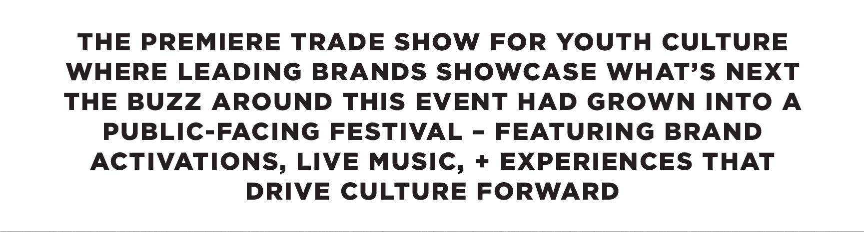 created by chip, chip Marucci, graphic design, art director, creative director, THE PREMIERE TRADE SHOW FOR YOUTH CULTURE WHERE LEADING BRANDS SHOWCASE WHAT’S NEXT THE BUZZ AROUND THIS EVENT HAD GROWN INTO A PUBLIC‑FACING FESTIVAL – FEATURING BRAND ACTIVATIONS, LIVE MUSIC, AND EXPERIENCES THAT DRIVE CULTURE FORWARD