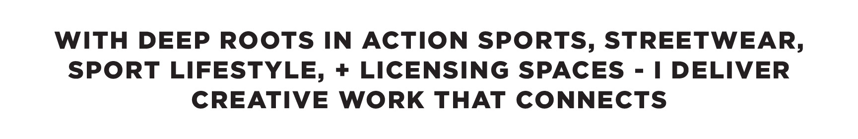 WITH DEEP ROOTS IN ACTION SPORTS, STREETWEAR, SPORT LIFESTYLE, AND LICENSING SPACES - I DELIVER CREATIVE DIRECTION THAT CONNECTS