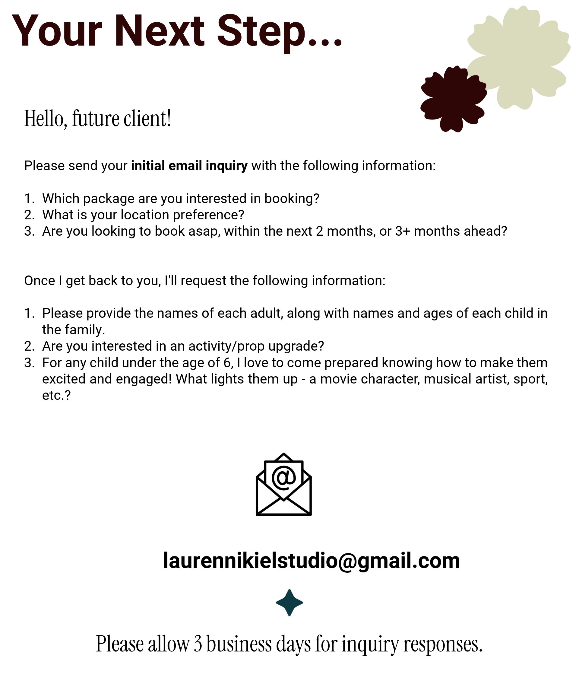 Hello, future client!  Please send your initial email inquiry with the following information:  Which package are you interested in booking? What is your location preference? Are you looking to book asap, within the next 2 months, or 3+ months ahead?   Once I get back to you, I'll request the following information:  Please provide the names of each adult, along with names and ages of each child in the family. Are you interested in an activity/prop upgrade? For any child under the age of 6, I love to come prepared knowing how to make them excited and engaged! What lights them up - a movie character, musical artist, sport, etc.?