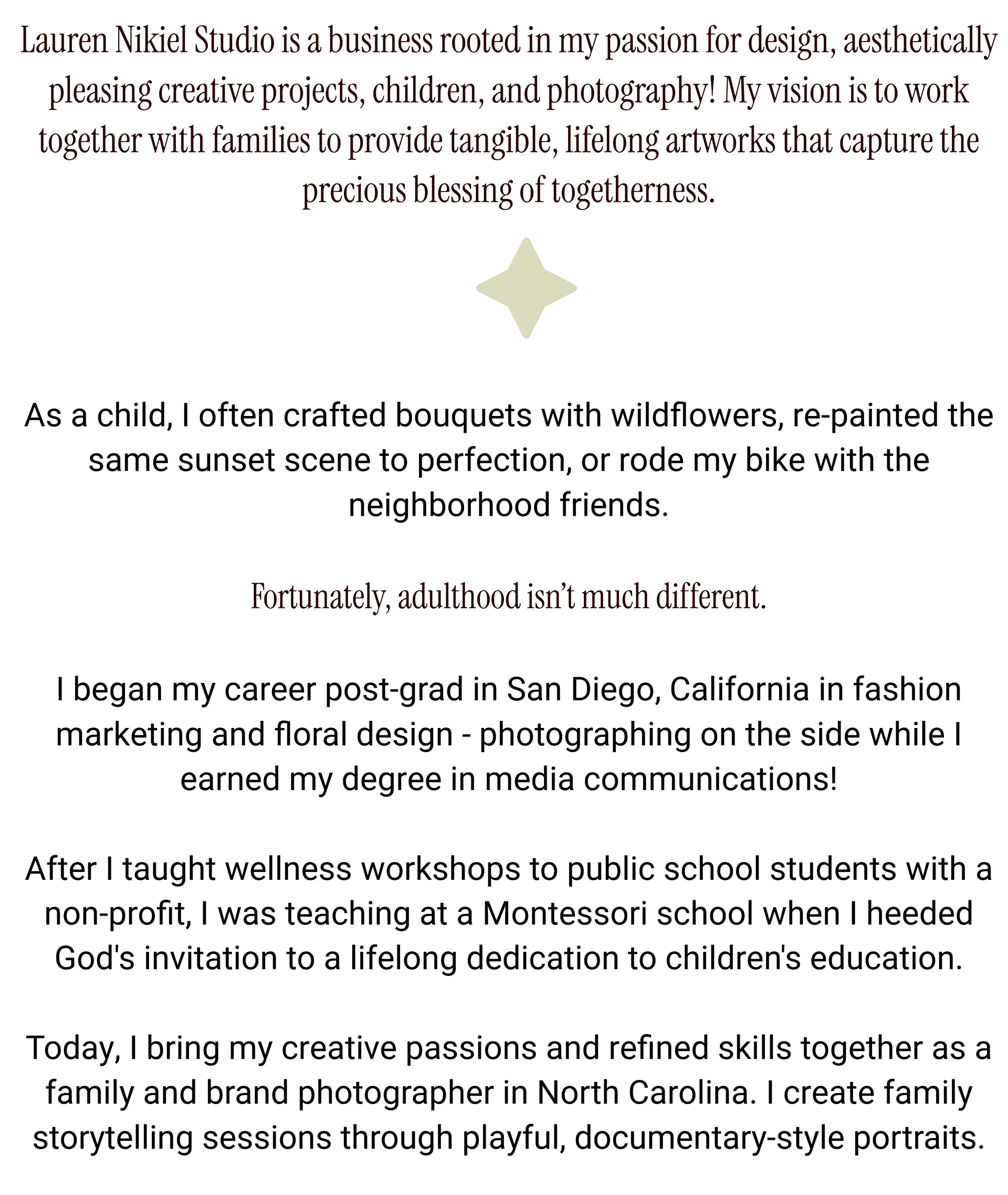 Lauren Nikiel Studio is a business rooted in my passion for design, aesthetically pleasing creative projects, children, and photography! My vision is to work together with families to provide tangible, lifelong artworks that capture the precious blessing of togetherness.      As a child, I often crafted bouquets with wildflowers, re-painted the same sunset scene to perfection, or rode my bike with the neighborhood friends.  Fortunately, adulthood isn’t much different.  I began my career post-grad in San Diego, California in fashion marketing and floral design - photographing on the side while I earned my degree in media communications!   After I taught wellness workshops to public school students with a non-profit, I was teaching at a Montessori school when I heeded God's invitation to a lifelong dedication to children's education.  Today, I bring my creative passions and refined skills together as a family and brand photographer in North Carolina. I create family storytelling sessions through playful, documentary-style portraits.