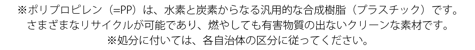 ※ポリプロピレン(=PP)は、水素と炭素からなる汎用的な合成樹脂(プラスチック)です。 さまざまなリサイクルが可能であり、燃やしても有害物質の出ないクリーンな素材です。 ※処分に付いては、各自治体の区分に従ってください。