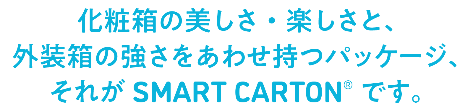 化粧箱の美しさ・楽しさと、外装箱の強さをあわせ持つパッケージ、それがSMART CARTONです。