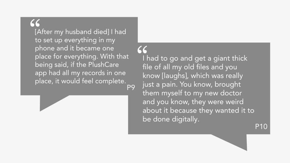 Quote from P9: "[After my husband died] I had to set up everything in my phone and it became one place for everything. With that being said, if the PlushCare app had all my records in one place, it would feel complete." Quote from P10: "I had to go and get a giant thick file of all my old files and you know [laughs], which was really just a pain. You know, brought them myself to my new doctor and you know, they were weird about it because they wanted it to be done digitally."