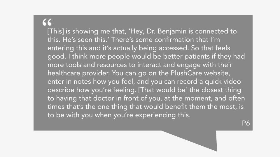Quote from P6: "[This] is showing me that, ‘Hey, Dr. Benjamin is connected to this. He’s seen this.’ There’s some confirmation that I’m entering this and it’s actually being accessed. So that feels good. I think more people would be better patients if they had more tools and resources to interact and engage with their healthcare provider. You can go on the PlushCare website, enter in notes how you feel, and you can record a quick video describe how you’re feeling. [That would be] the closest thing to having that doctor in front of you, at the moment, and often times that’s the one thing that would benefit them the most, is to be with you when you’re experiencing this."