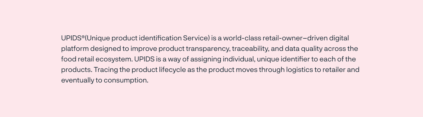 UPIDS®(Unique product identification Service) is a world-class retail-owner–driven digital platform designed to improve product transparency, traceability, and data quality across the food retail ecosystem. UPIDS is a way of assigning individual, unique identifier to each of the products. Tracing the product lifecycle as the product moves through logistics to retailer and eventually to consumption.