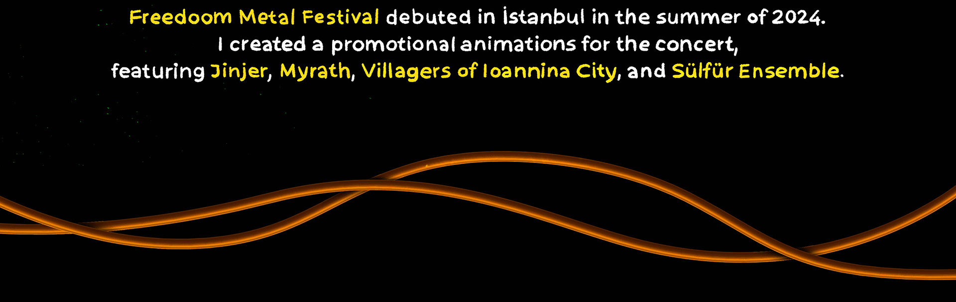 Created promotional animations for the Freedoom Metal Festival, debuting in İstanbul in summer 2024, featuring Jinjer, Myrath, Villagers of Ioannina City, and Sülfür Ensemble. Also designed the festival's logo and poster. 2024 yazında İstanbul’da gerçekleşen Freedoom Metal Festivali için, Jinjer, Myrath, Villagers of Ioannina City ve Sülfür Ensemble’ı içeren tanıtım animasyonları hazırladım. Ayrıca festivalin logosunu ve afiş tasarımını da yaptım.