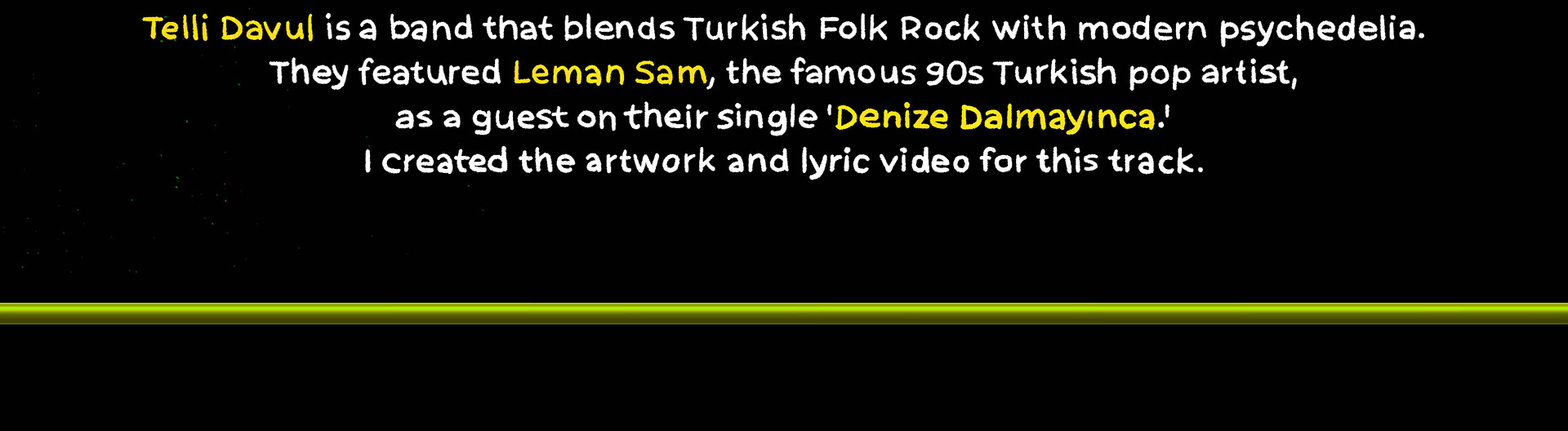 Telli Davul blends Turkish Folk Rock with modern psychedelia. They featured 90s Turkish pop artist Leman Sam on their single 'Denize Dalmayınca.' Created the artwork and lyrics video for this track. Türk Folk Rock ve modern psikedeliği harmanlayan Telli Davul, 'Denize Dalmayınca' single’ında 90’lar Türk pop sanatçısı Leman Sam’ı konuk olarak ağırladı. Bu şarkı için kapak tasarımını ve loop animasyon klibini hazırladım.