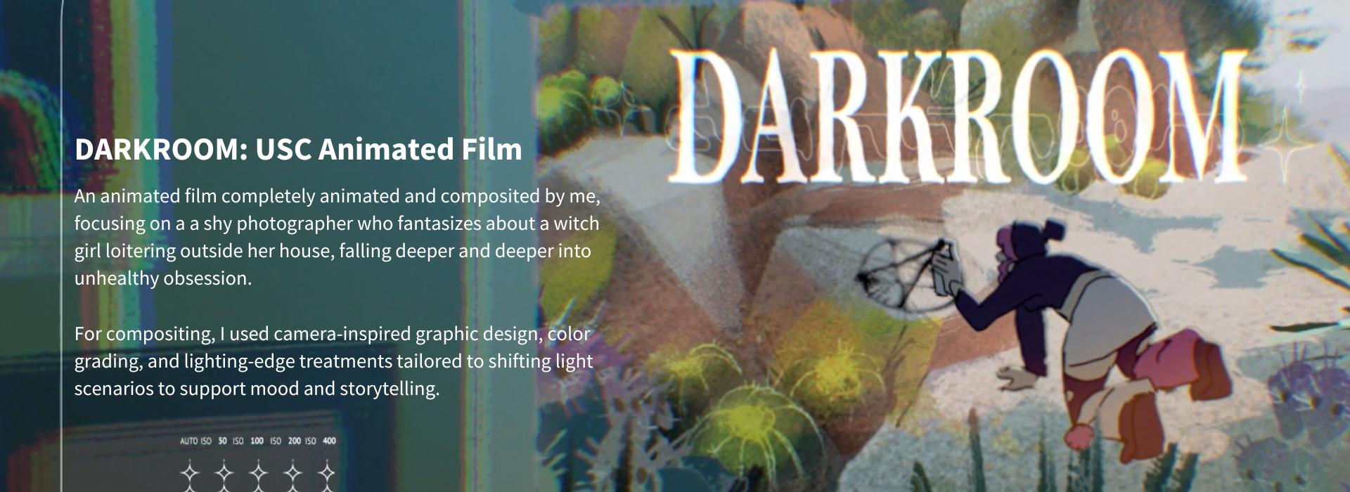 DARKROOM: USC Animated Film - Erica Garay.  An animated film completely animated and composited by me, focusing on a a shy photographer who fantasizes about a witch girl loitering outside her house, falling deeper and deeper into unhealthy obsession.  For compositing, I used camera-inspired graphic design, color grading, and lighting-edge treatments tailored to shifting light scenarios to support mood and storytelling.